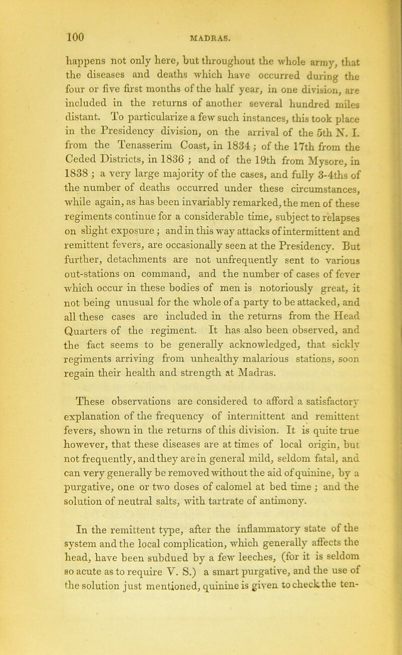 happens not only here, but throughout the whole army, that the diseases and deaths which have occurred during the four or five fir st months of the half year, in one division, are included in the returns of another several hundred miles distant. To particularize a few such instances, this took place in the Presidency division, on the arrival of the 5th N. I. from the Tenasserim Coast, in 1834 ; of the 17th from the Ceded Districts, in 1836 ; and of the 19th from Mysore, in 1838 ; a very large majority of the cases, and fully 3-4ths of the number of deaths occurred under these circumstances, while again, as has been invariably remarked, the men of these regiments continue for a considerable time, subject to relapses on slight exposure; and in this way attacks of intermittent and remittent fevers, are occasionally seen at the Presidency. But further, detachments are not unfrequently sent to various out-stations on command, and the number of cases of fever w'hich occur in these bodies of men is notoriously great, it not being unusual for the whole of a party to be attacked, and all these cases are included in the returns from the Head Quarters of the regiment. It has also been observed, and the fact seems to be generally acknowledged, that sickly regiments arriving fr-om unhealthy malarious stations, soon regain their health and strength at Madras. These observations are considered to afford a satisfactory explanation of the fr-equency of intermittent and remittent fevers, shown in the returns of this division. It is quite time however, that these diseases are at times of local origin, but not frequently, and they are in general mild, seldom fatal, and can very generally be removed without the aid of quinine, by a purgative, one or two doses of calomel at bed time ; and the solution of neutral salts, with tartrate of antimony. In the remittent tjqie, after the inflammatory state of the system and the local complication, which generally affects the head, have been subdued by a few leeches, (for it is seldom so acute as to require V. S.) a smart purgative, and the use of the solution just mentioned, quinine is given to check the ten-