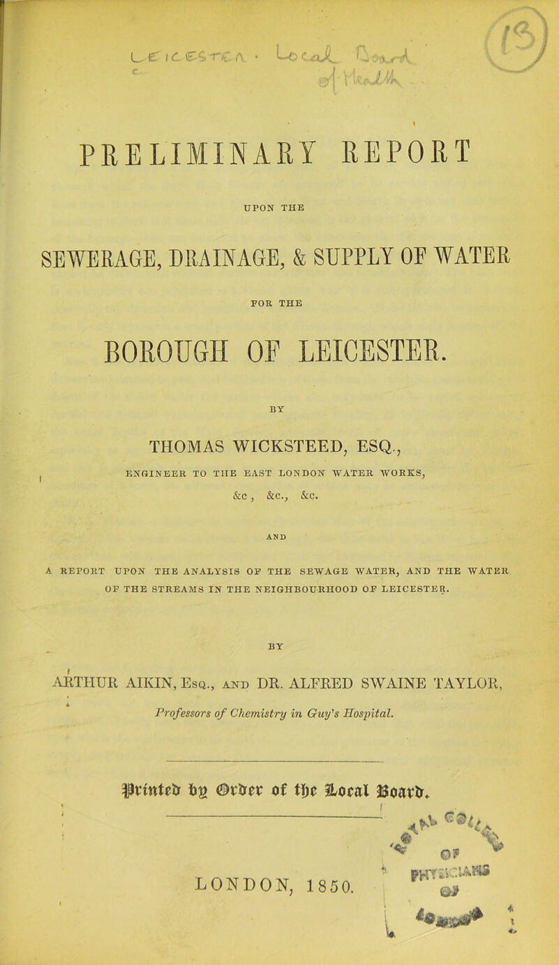 L,.e ic-re A ‘ Loc£tJi, r.j.xM. PRELIMINARY REPOR UPON THE SEWERAGE, DRAINAGE, & SUPPLY OE WATER FOR THE BOROUGH OE LEICESTER. THOMAS WICKSTEED, ESQ., ENGINEER TO THE EAST LONDON WATER WORKS, &C , &C., &C. AND A REPORT UPON THE ANALYSIS OF THE SEWAGE WATER, AND THE WATER OF THE STREAMS IN THE NEIGHBOURHOOD OF LEICESTER. .ARTHUR AIKIN, Esq., and DR. ALFRED SWAINE TAYLOR, * Professors of Chemistry In Guy’s Hospital. ^rintclr Ijg ©rlrcr of ti)c iLocal JJoavlr* ^ Of ^ PHYiiClASlS Qi LONDON, 1850.