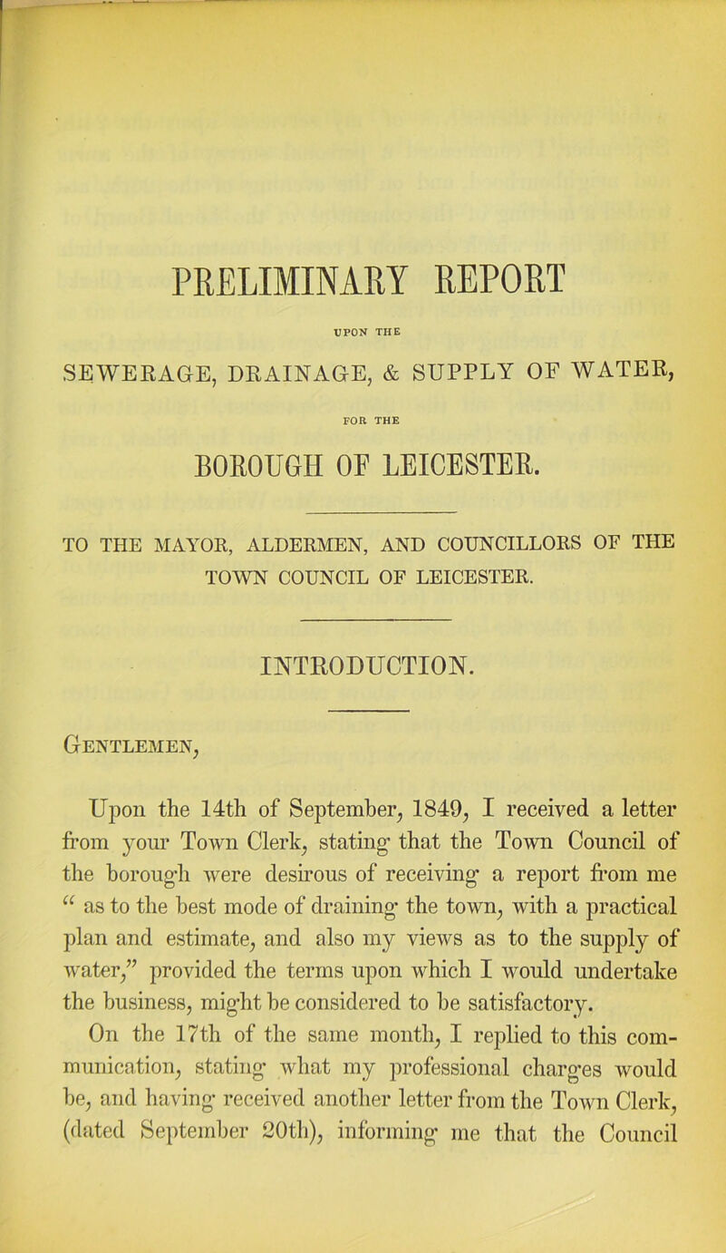 PRELIMINARY REPORT UPON THE SEWEKAGE, DRAINAGE, & SUPPLY OF WATER, FOR THE BOEOUGH OE LEICESTEE. TO THE MAY^OR, ALDERMEN, AND COUNCILLORS OF THE TOWN COUNCIL OF LEICESTER. INTRODUCTION. Gentlemen, Upon the 14th of September, 1849, I received a letter from yom* Town Clerk, stating that the Town Council of the boroug’h were desirous of receiving a report from me “ as to the best mode of draining’ the town, with a practical plan and estimate, and also my views as to the supply of water,” provided the terms upon which I would undertake the business, might he considered to he satisfactory. On the 17th of the same month, I replied to this com- munication, stating what my professional charg-es would he, and having- received another letter from the Town Clerk, (dated September 20th), informing me that the Council