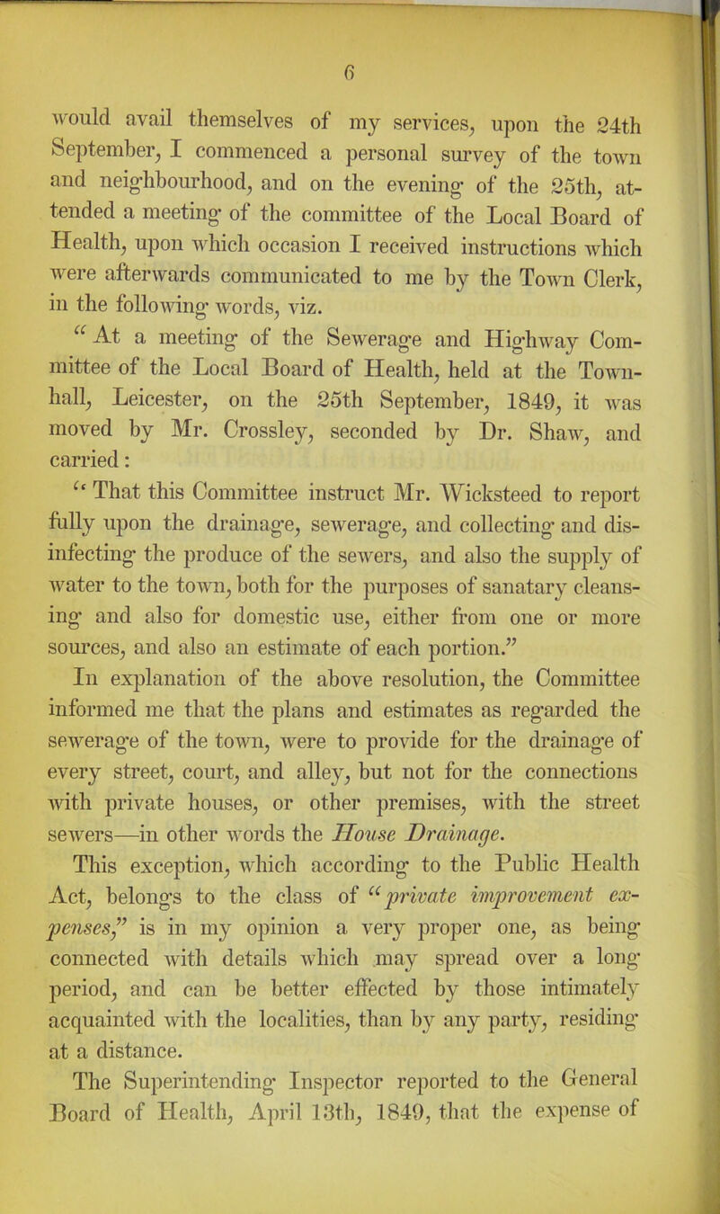 Avould avail themselves of my services^ upon the 24th September^ I commenced a personal survey of the town and neig’hhourhood^ and on the evening- of the 25th, at- tended a meeting- of the committee of the Local Board of Health, upon which occasion I received instructions which were afterwards communicated to me by the Town Clerk, in the folloAving- Avords, Viz. “ Ai a meeting of the SeAverage and Highway Com- mittee of the Local Board of Health, held at the Toavii- hall, Leicester, on the 25th September, 1849, it Avas moved by Mr. Crossley, seconded Dr. ShaAA^, and carried: That this Committee instruct Mr. Wicksteed to report fully upon the drainage, seAverage, and collecting and dis- infecting the produce of the seAvers, and also the supply of Avater to the town, both for the purposes of sanatary cleans- ing and also for domestic use, either from one or more sources, and also an estimate of each portion.” In explanation of the above resolution, the Committee informed me that the plans and estimates as regarded the sewerage of the toAAUi, Avere to provide for the drainage of every street, court, and alley, but not for the connections AAuth jirivate houses, or other premises, with the street seAvers—in other words the House Drainage. This exception, which according to the Public Health Act, belongs to the class of private improvement ex- penseSy” is in my opinion a very proper one, as being connected Avith details Avhich may spread over a long- period, and can be better effected by those intimately acquainted Avith the localities, than by any party, residing- at a distance. The Superintending Inspector reported to the General Board of Health, April 13th, 1849, that the expense of