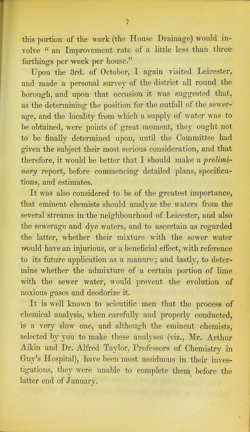 this portion of the work (the House Drainage) would in- volve ‘‘ an Improvement rate of a little less than three farthings per week per house.” Upon the 3rd. of October^ I again visited Leicester, and made a personal survey of the district all round the borough, and upon that occasion it was suggested that, as the determining the position for the outfall of the sewer- age, and the locality from which a supply of water was to be obtained, were points of great moment, they oug'ht not to be finally determined upon, until the Committee had given the subject their most serious consideration, and that therefore, it would be better that I should make a prelimi- nary report, before commencing detailed plans, specifica- tions, and estimates. It was also considered to be of the greatest importance, that eminent chemists should analyze the waters fi’om the several streams in the neighbourhood of Leicester, and also the sewerage and dye waters, and to ascertain as regarded the latter, whether their mixture with the sewer water would have an injurious, or a beneficial effect, with reference to its future application as a manm’e; and lastly, to deter- mine whether the admixture of a certain portion of lime with the sewer water, would prevent the evolution of noxious gases and deodorize it. It is well known to scientific men that the process of chemical analysis, when carefully and properly conducted, is a very slow one, and although the eminent chemists, selected by you to make these analyses (viz., Mr. Arthur Aikin and Dr. Alfred Taylor, Professors of Chemistry in Guy’s Hospital), have been most assiduous in their inves- tigations, they were unable to complete them before the latter end of January.