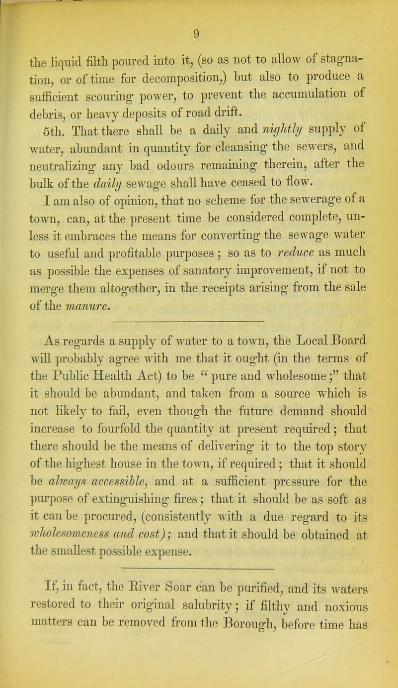 the liquid filth poured into it, (so as not to allow of stagfla- tion, or of time for decomposition,) but also to produce a sufficient scouring- power, to prevent the accumulation of debris, or heavy deposits of road drift. 5th. That there shall be a daily and nightly supply of water, abundant in quantity for cleansing; the sewers, and neutralizing’ any bad odours remaining therein, after the bulk of the daily sewag’e shall have ceased to flow. I am also of opinion, that no scheme for the sewerag-e of a town, can, at the present time be considered complete, un- less it embraces the means for converting’ the sewage water to useful and profitable jim’poses j so as to reduce as much as possible the expenses of sanatory improvement, if not to merg’e them altogether, in the receijits arising’ from the sale of the manure. As regards a supply of water to a town, the Local Board will probably agree with me that it ought (in the terms of the Public Health Act) to be pure and wholesome f that it should be abundant, and taken from a source which is not likely to fail, even though the future demand should increase to fourfold the quantity at present required) that there should be the means of delivering it to the top story of the highest house in the town, if required 5 that it should be always accessible, and at a sufficient pressure for the purpose of extinguishing fires; that it should be as soft as it can be procured, (consistently with a due regard to its wholesomeness and cost); and that it should be obtained at the smallest possible expense. If, in fact, tlie Biver Soar can be purified, and its waters restored to their orig’inal salubrity; if filthy and noxious matters can be removed from the Boroug’h, before time has