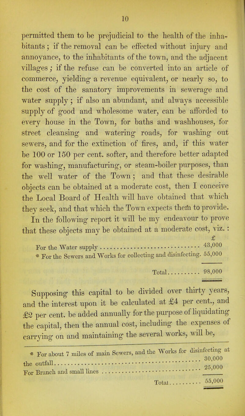 permitted them to be prejudicial to the health of the inha- bitants 5 if the removal can be effected without injury and annoyancOj to the inhabitants of the town, and the adjacent villag’es; if the refuse can be converted into an article of commerce^ yielding a revenue equivalent^ or nearly so^ to the cost of the sanatory improvements in sewerage and water supply * if also an abundant^ and always accessible supply of good and wholesome water^ can be afforded to every house in the Town^ for baths and washhouses^ for street cleansing and watering roads^ for washing out sewers^ and for the extinction of fires^ and^ if this water be 100 or 150 per cent, softer^ and therefore better adapted for washings manufacturings or steam-boiler purposes, than the well water of the Town j and that these desirable objects can he obtained at a moderate cost, then I conceive the Local Board of Health will have obtained that which they seek, and that which the Town expects theili to provide. In the following' report it will be my endeavour to prove that these objects may be obtained at a moderate cost, viz.: £ For tlie Water supply 43,000 * For the Sewers and Works for eoUeetiug and disinfecting. 55,000 Total 98,000 Supposing this capital to be divided over thirty ^ ears, and the interest upon it be calculated at £4 per cent., and £2 per cent, be added annually for the purpose of hquidating the capital, then the annual cost, including the expenses of carrying' on and maintaining the several works, will be. * For about 7 miles of main Sewers, the outfall For Branch and small lines and the Works for disinfecting at 30,000 25,000 55,000 Total