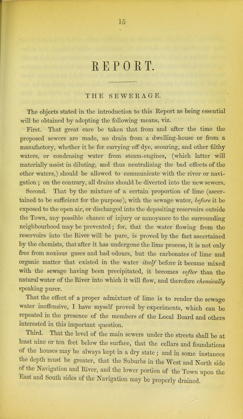 REPORT. THE SEWERAGE. The objects stated in the introduction to this Report as being essential •wall be obtained by adopting the following means, viz. First. That great care be taken that from and after the time the proposed sewers are made, no drain from a dwelling-house or from a manufactory, whether it be for carrying off dye, scouring, and other filthy waters, or condensing water fi-om steam-engines, (which latter will materially assist in diluting, and thus neutrabzing the bad effects of the other waters,) should be allowed to communicate with the river or navi- gation ; on the contraiy, all drains should be diverted into the new sewers. Second. That by the mixtm’e of a certain proportion of Hme (ascer- tained to be sufficient for the purpose), with the sewage water, before it be exposed to the open air, or discharged into the depositing reservoirs outside the Town, any possible chance of injury or annoyance to the surrounding neighbourhood may be prevented; for, that the water flowing from the reservoirs into the River will be pure, is proved by the fact ascertained by the chemists, that after it has imdergone the lime process, it is not only free from noxious gases and bad odom-s, but the carbonates of lime and organic matter that existed in the water itself before it became mixed with the sewage having been precipitated, it becomes softer t.hfm the natural water of the River into which it wiU flow, and therefore chemically speaking purer. That the effect of a proper admixture of Hme is to render the sewage water inoffensive, I have myself proved by experiments, which can be repeated in the presence of the members of the Local Board and others interested in this important question. Third. That the level of the main sewers under the streets shall be at least nine or ten feet below the surface, that the cellars and foundations of the houses may be always kept in a dry state ; and in some instances the depth must be greater, that the Subm-bs in the West and North side of the Navigation and River, and the lower portion of the Toavii upon the East and South sides of the Navigation may be properly drained.