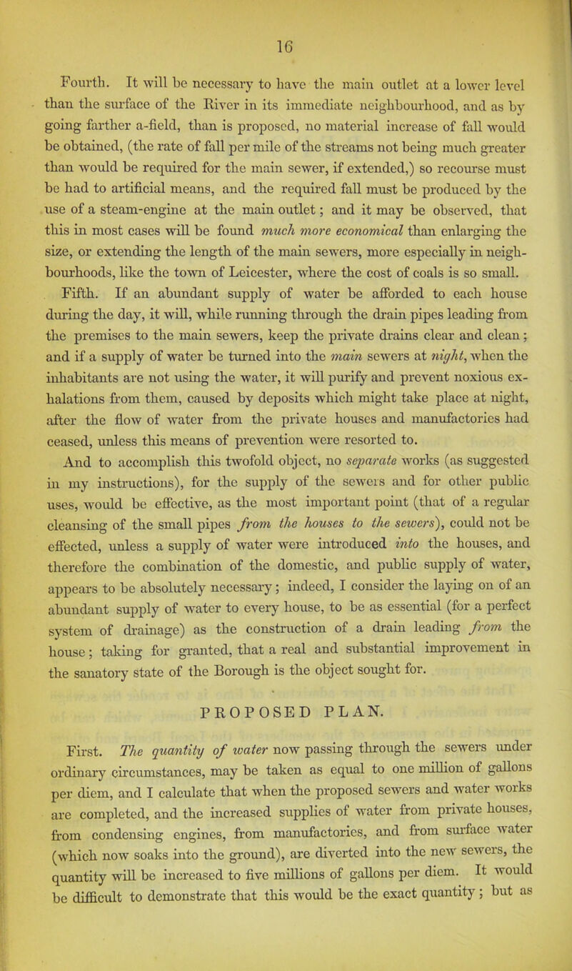 Fourth. It will be necessary to have the main outlet at a lower level than the siu’face of the River in its immediate neighbourhood, and as by going farther a-field, than is proposed, no material increase of fall would be obtained, (the rate of fall per mile of the streams not being much greater than Avould be required for the main sewer, if extended,) so recourse must be had to artificial means, and the required fall must be produced by the use of a steam-engine at the main outlet; and it may be obseiwed, that this in most cases will be found much more economical than enlarging the size, or extending the length of the main sewers, more especially in neigh- bom’hoods, hke the toAvn of Leicester, wLere the cost of coals is so small. Fifth. If an abundant supply of water be afforded to each house during the day, it wiU, while running through the drain pipes leading from the premises to the main scAvers, keep the private di-ains clear and clean; and if a supply of water be turned into the main sewers at night, when the inhabitants are not using the water, it will purify and prevent noxious ex- halations from them, caused by deposits which might take place at night, after the floAv of Avater from the private houses and manufactories had ceased, unless this means of prevention Avere resorted to. And to accomplish this twofold object, no separate Avorks (as suggested in my instructions), for the supply of the scAvers and for other public uses, Avould be effective, as the most important point (that of a regular cleansing of the small pipes from the houses to the sewers), could not be effected, unless a supply of water were introduced into the houses, and therefore the combination of the domestic, and public supply of water, appears to be absolutely necessary; indeed, I consider the laying on of an abundant supply of Avater to every house, to be as essential (for a perfect system of drainage) as the construction of a drain leading from the house; taking for gi-anted, that a real and substantial improvement in the sanatory state of the Borough is the object sought for. PROPOSED PLAN. First. The quantity of water now passing through the sewers imder ordinary circumstances, may be taken as equal to one million of gallons per diem, and I calculate that Avhen the proposed sewers and water works are completed, and the increased supplies of water from private houses, from condensing engines, from manufactories, and from sm-face water (AA'hich now soaks into the ground), are diverted into the neiv sewers, the quantity will be increased to five millions of gallons per diem. It would be difficult to demonstrate that this would be the exact quantity; but as