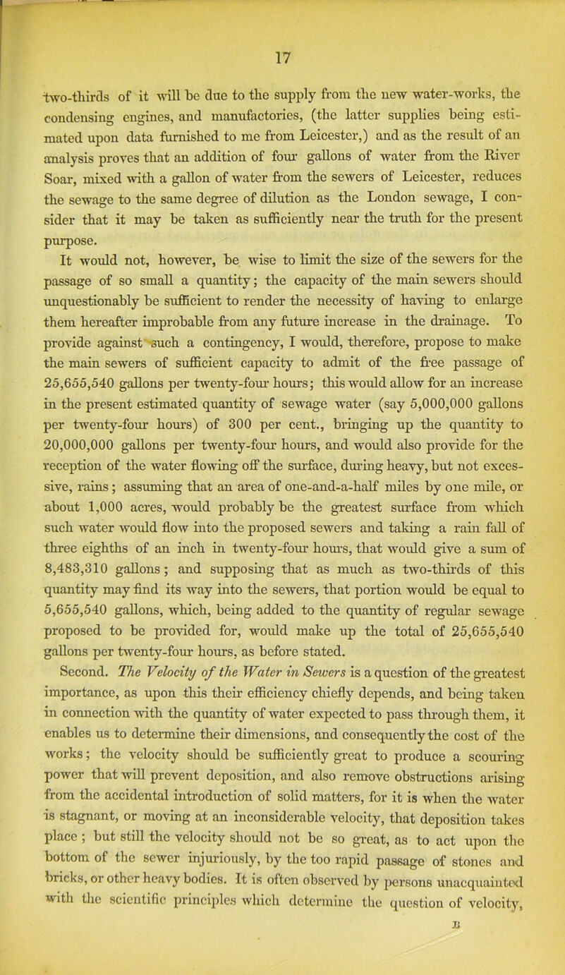 iwo-thircls of it will be clue to the supply from the uew water-works, the condensing engines, and manufactories, (the latter supplies being esti- mated upon data furnished to me from Leicester,) and as the result of an analysis proves that an addition of fom- gallons of water from the River Soar, mixed mth a gallon of water from the sewers of Leicester, reduces the sewage to the same degree of dilution as the London sewage, I con- sider that it may be taken as sufficiently near the truth for the present purpose. It would not, however, be wise to limit the size of the sewers for the passage of so small a quantity; the capacity of the main sewers should imquestionably be sufficient to render the necessity of having to enlarge them hereafter improbable from any future increase in the drainage. To provide against''Such a contingency, I would, therefore, propose to make the main sewers of sufficient capacity to admit of the fi’ee passage of 25.655.540 gallons per twenty-fom- hours; this would allow for an increase in the present estimated quantity of sewage water (say 5,000,000 gallons per twenty-fom* hours) of 300 per cent., bringing up the quantity to 20,000,000 gallons per twenty-fom* horns, and would also provide for the reception of the water flowing ofi“ the surface, dm*ing heavy, but not exces- sive, rains; assuming that an area of one-and-a-half miles by one mile, or about 1,000 acres, would probably be the greatest surface from which such water would flow into the proposed sewers and taking a rain fall of three eighths of an inch in twenty-fom* hom*s, that would give a sum of 8,483,310 gallons; and supposing that as much as two-thirds of this quantity may find its way into the sewers, that portion would be equal to 5.655.540 gallons, which, being added to the quantity of regular sewage proposed to be provided for, would make up the total of 25,655,540 gallons per tsventy-fom* horns, as before stated. Second. The Velocity of the Witer in Sewers is a question of the gi*eatest importance, as upon this their efficiency chiefly depends, and being taken in connection with the quantity of water expected to pass thi-ough them, it enables us to determine their dimensions, and consequently the cost of the works; the velocity should be sufficiently gi*eat to produce a scouring power that will prevent deposition, and also remove obstructions arising from the accidental introduction of solid matters, for it is when the Avater is stagnant, or moving at an inconsiderable A^elocity, that deposition takes place; but still the velocity should not be so great, as to act upon the bottom of the sewer injuriously, by the too rapid passage of stones an<l bricks, or other heavy bodies. It is often observed by persons unacquaiutcxl with the scientific principles Avhich dctcrmiue the question of velocity, n