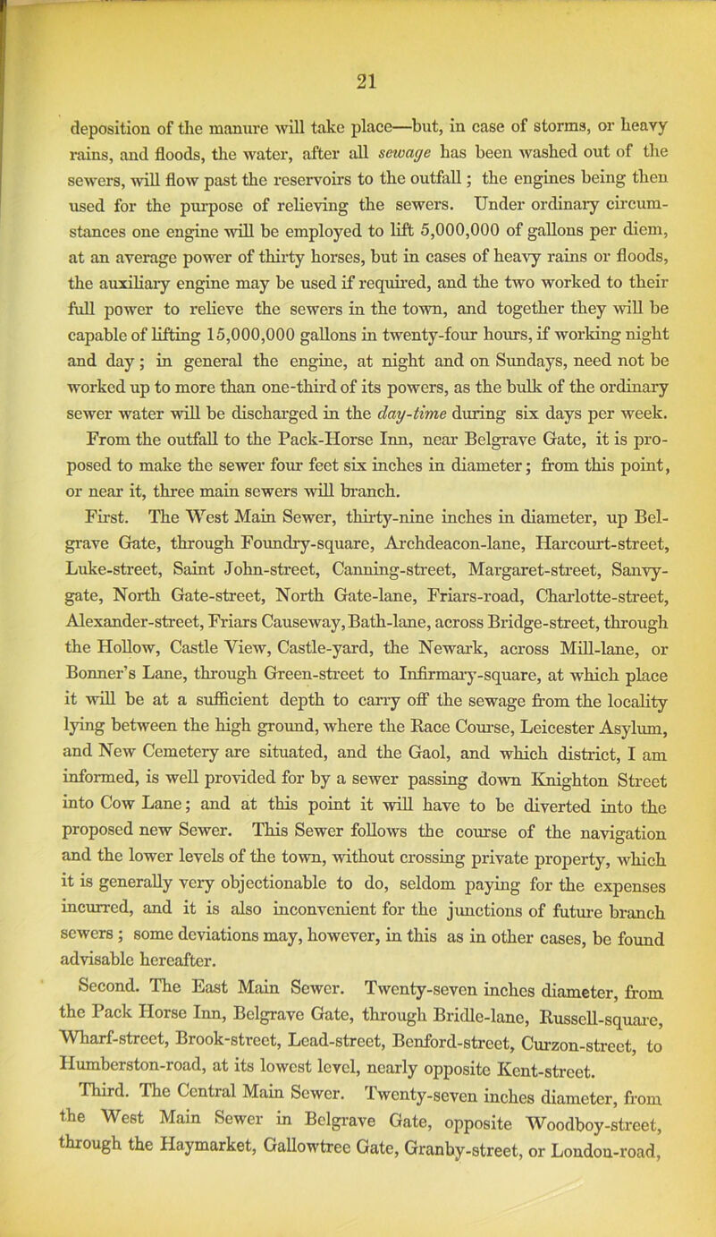 deposition of the manure will take place—but, in case of storms, or heavy rains, and floods, the water, after all sewage has been washed out of the sewers, will flow past the reservoirs to the outfall; the engines being then used for the purpose of relieving the sewers. Under ordinary cii’cum- stances one engine will be employed to lift 5,000,000 of gallons per diem, at an average power of thii-ty horses, but in cases of hea\y rains or floods, the auiihaiy engine may be used if required, and the two worked to their fuU power to relieve the sewers in the tovm, and together they wiU be capable of liftiag 15,000,000 gallons in twenty-four hours, if working night and day; in general the engine, at night and on Sundays, need not be worked up to more than one-third of its powers, as the bulk of the ordinary sewer water will be discharged in the day-time during six days per week. From the outfall to the Pack-Horse Inn, near Belgrave Gate, it is pro- posed to make the sewer four feet six inches in diameter; from this point, or near it, three main sewers will branch. First. The West Main Sewer, thii-ty-nine inches in diameter, up Bel- grave Gate, through Foundry-square, Ai-chdeacon-lane, Harcourt-street, Luke-street, Saint John-street, Canning-street, Margaret-sfreet, Sanvy- gate. North Gate-street, North Gate-lane, Friars-road, Charlotte-street, Alexander-street, Friars Causeway, Bath-lane, across Bridge-street, through the Hollow, Castle View, Castle-yard, the Newark, across Mdl-lane, or Bonner’s Lane, through Green-street to Infirmaiy-square, at which place it will be at a sufficient depth to cany off the sewage fi’om the locality lying between the high ground, where the Race Com-se, Leicester Asylum, and New Cemetery are situated, and the Gaol, and which district, I am informed, is well provided for by a sewer passing down Knighton Street into Cow Lane; and at this point it will have to be diverted into the proposed new Sewer. This Sewer foUows the corrrse of the navigation and the lower levels of the town, without crossing private property, which it is generally very objectionable to do, seldom paying for the expenses incurred, and it is also inconvenient for the junctions of futm-e branch sewers; some deviations may, however, in this as in other cases, be found advisable hereafter. Second. The East Main Sewer. Twenty-seven inches diameter, from the Pack Horse Inn, Belgrave Gate, through Bridle-lane, Russell-sqiiai’e, Wharf-street, Brook-street, Lead-street, Benford-street, Curzon-strect, to Humberston-road, at its lowest level, nearly opposite Kent-street. Third. The Central Main Sewer. Twenty-seven inches diameter, from the West Main Sewer in Belgrave Gate, opposite Woodboy-street, through the Haymarket, GaUowtree Gate, Granby-street, or London-road,