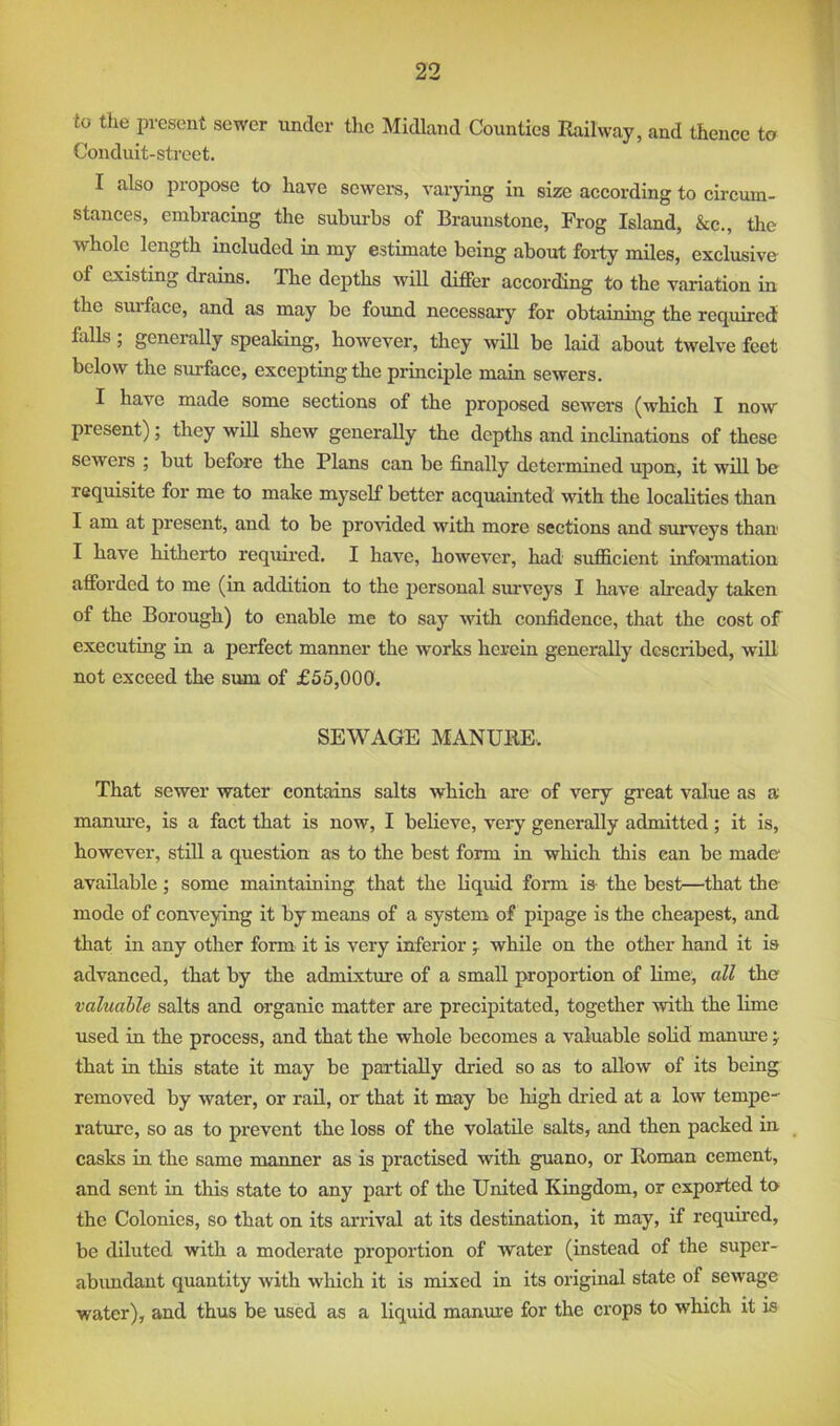 to the present sewer under the Midland Counties Railway, and thence to Conduit-street. I also propose to have sewers, varying in size according to cii'cuin- stances, embracing the subm-bs of Braunstone, Frog Island, &c., the whole length included in my estimate being about forty miles, exclusive- of existing drains. The depths will differ according to the variation in the suiface, and as may be found necessary for obtaining the required Mis; generally speaking, however, they will be laid about twelve feet below the surface, excepting the principle main sewers. I have made some sections of the proposed sewei's (which I now present); they will shew generally the depths and inclinations of these sewers ; but before the Plans can be finally determined upon, it will be requisite for me to make myself better acquainted with the localities than I am at present, and to be provided with more sections and surveys than I have hitherto required. I have, however, had sufficient infonnation afforded to me (in addition to the personal surveys I have already taken of the Borough) to enable me to say with coiffidence, that the cost of executing in a perfect manner the works herein generally described, will not exceed the sum of £55,000. SEWAGE MANURE. That sewer water contains salts which are of very gi’eat value as a manm-e, is a fact that is now, I believe, very generally admitted; it is, however, still a question as to the best form in which this can be made available; some maintaining that the Liquid form is- the best—that the mode of conveying it by means of a system of pipage is the cheapest, and that in any other form it is very inferior j while on the other hand it is advanced, that by the admixture of a small proportion of lime, all the valuable salts and organic matter are precipitated, together with the lime used in the process, and that the whole becomes a valuable solid manm’e j that in this state it may be partially dried so as to allow of its being removed by water, or rail, or that it may be high dried at a low tempe- rature, so as to prevent the loss of the volatile salts, and then packed in casks in the same manner as is practised with guano, or Roman cement, and sent in this state to any part of the United Kingdom, or exported to the Colonies, so that on its arrival at its destination, it may, if required, be diluted with a moderate proportion of water (instead of the super- abimdaut quantity with which it is mixed in its original state of sewage water), and thus be used as a liquid manure for the crops to which it is