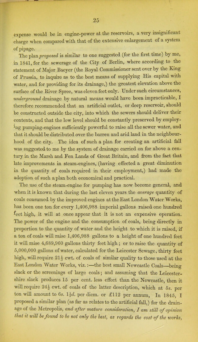 expense would be in engine-power at the reservoirs, a very insignibcant charge when compared with that of the extensive enlargement of a system of pipage. The plan proposed is similar to one suggested (for the first time) by me, in 1841, for the sewerage of the City of Berlin, where according to the statement of Major Baeyer (the Royal Commissioner sent over by the King of Prussia, to inquire as to the best means of supplying His capital with water, and for providing for its drainage,) the greatest elevation above the surface of the River Spree, was eleven feet only. Under such circumstances, underground drainage by natural means would have been impracticable, I therefore recommended that an artificial outlet, or deep reservoir, should be constructed outside the city, into which the sewers should deliver their contents, and that the low level should be constantly preserved by employ- ing pumping-engines sufficiently powerful to raise all the sewer water, and that it should be distributed over the barren and arid land in the neighbom’- hood of the city. The idea of such a plan for creating an artificial fall was suggested to me by the system of drainage carried on for above a cen- tmy in the Marsh and Fen Lands of Great Britain, and from the fact that late improvements in steam-engines, (having effected a great diminution in the quantity of coals required in their employment,) had made the adoption of such a plan both economical and practical. The use of the steam-engine for pumping has now become general, and when it is known that during the last eleven years the average quantity of coals consumed by the improved engines at the East London Water Works, has been one ton for every 1,406,988 imperial gallons raised one hundred ^eet high, it wifi, at once appear that it is not an expensive operation. The power of the engine and the consumption of coals, being directly in proportion to the quantity of water and the height to which it is raised, if a ton of coals will raise 1,406,988 gallons to a height of one himdred feet it will raise 4,689,960 gallons thirty feet high ; or to raise the quantity of 5,000,000 gallons of water, calculated for the Leicester Sewage, thirty feet high, -will require 21J cwt. of coals of similar quality to those used at the East London Water Works, viz.:—the best small Newcastle Coals—being slack or the screenings of large coals; and assiuning that the Leicester- shire slack produces 15 per cent, less effect than the Newcastle, then it will require 241 cwt. of coals of the latter description, which at 5s. per ton will amount to 6s. l^d. per diem, or £112 per annum, In 1845, I proposed a similar plan (as fai’ as relates to the artificial fall,) for the drain- age of the Metropolis, and after mature consideration, I am still of opinion that it will he found to be not only the best, as regards the cost of the worhs.