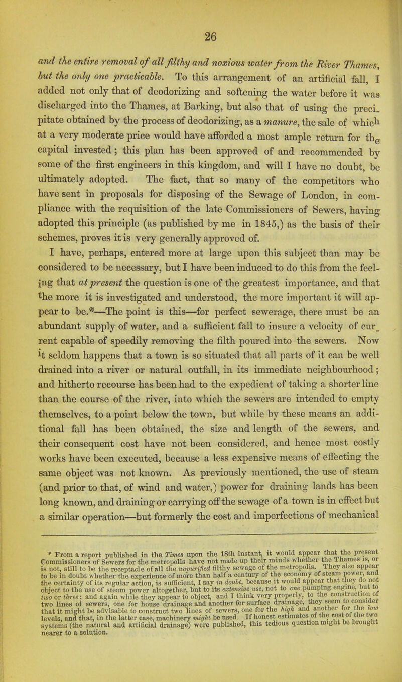 and the entire removal of all filthy and noxious water from the River Thames, hut the only one practicable. To this aiTangemont of an artificial fall, I added not only that of deodorizing and softening the water before it was discharged into the Thames, at Barking, but also that of using the prcci. pitate obtained by the process of deodorizing, as a manure, the sale of whicli at a very moderate price would have afforded a most ample return for th^ capital invested; this plan has been approved of and recommended by some of the first engineers in this kingdom, and will I have no doubt, be ultimately adopted. The fact, that so many of the competitors who have sent in proposals for disposing of the Sewage of London, in com- pliance with the requisition of the late Commissioners of Sewers, having adopted this principle (as published by me in 1845,) as the basis of their schemes, proves it is very generally approved of. I have, perhaps, entered more at large upon this subject than may be considered to be necessary, but I have been induced to do tliis fe'om the feel- ing that at present the question is one of the greatest importance, and that the more it is investigated and understood, the more important it will ap- pear to be.^—^The point is this—for perfect sewerage, there must be an abimdant supply of water, and a sufficient fall to insure a velocity of cur_ rent capable of speedily removing the filth poured into the sewers. Now H seldom happens that a town is so situated that all parts of it can be well drained into a river or natural outfall, in its immediate neighbom-hood; and hitherto recourse has been had to the expedient of taking a shorter Ime than the course of the river, into which the sewers are intended to empty themselves, to a point below the town, but while by these means an addi- tional fall has been obtained, the size and length of the sewers, and their consequent cost have not been considered, and hence most costly works have been executed, because a less expensive means of effecting the same object was not known. As previously mentioned, the use of steam (and prior to that, of wind and water,) power for draining lands has been long known, and draining or carrying offthe sewage of a toAvn is in effect but a similar operation—but formerly the cost and imperfections of mechanical * From a repoi't published in the Times upon the 18th instant, it would appear that the present Commissioners of Sewers for the metropolis have not made up their minds whether the Thames is, or is not, still to be the receptacle of all the unpurified filthy sewage of the metropolis. They also appear to be in doubt whether the experience of more than half a century of the economy of steam power, ana the certainty of its regular action, is sufficient, I say in douht, because it would appear that they ao not object to the use of steam power altogether, bnt to its extensive use, not to one pumping engine, Dut to two or three; and again while they appear to object, and I think very properly, to the construction of two lines of sewers, one for house drainage and another for surface dramage, they amsider that it might be advisable to construct two lines of sewers, one for the high and another tor the wio levels, and that, in the latter case, machinery might be nsed. If honest estimates of the Mst of the two systems (the natural and artificial drainage) were published, this tedious question might bo brought nearer to a solution.