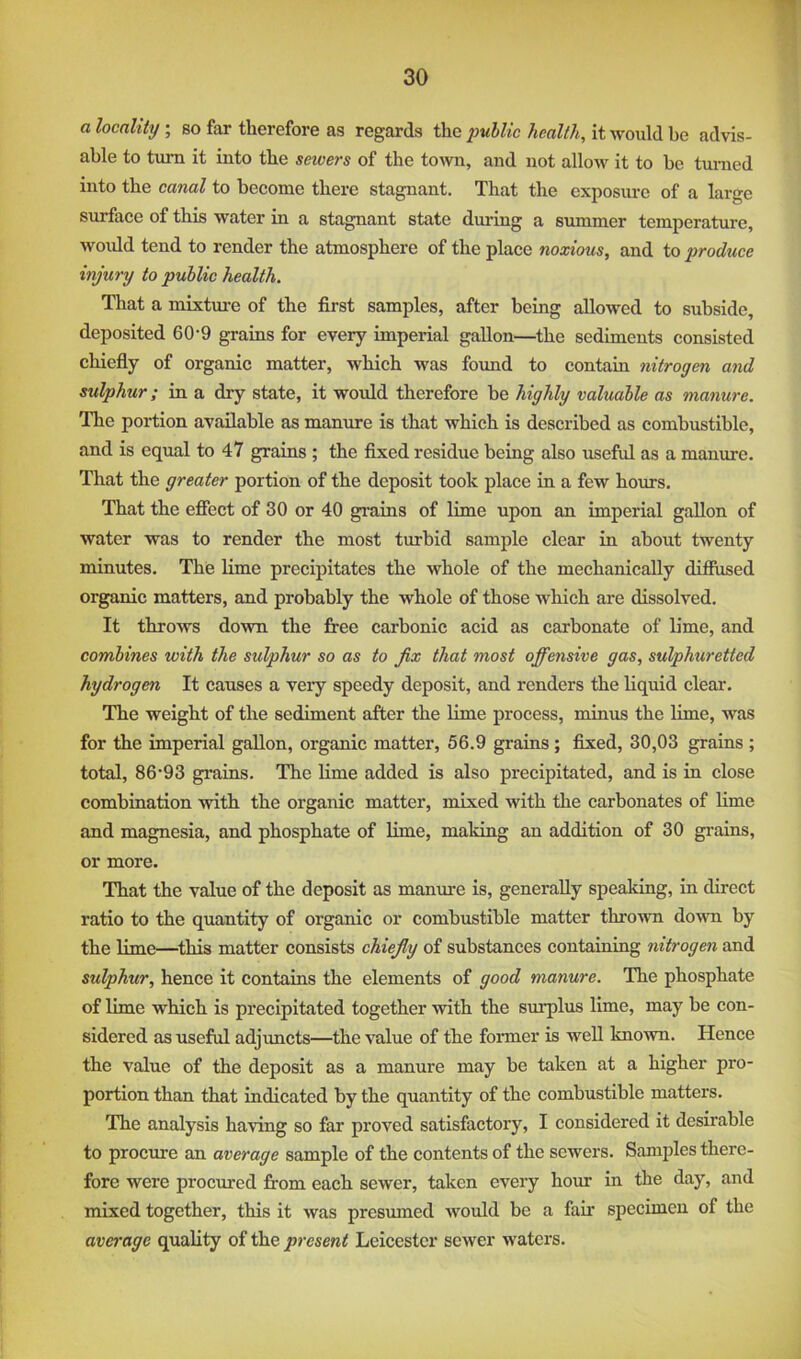 a locality ; so far therefore as regards the public health, it would be advis- able to turn it into the sewers of the town, and not allow it to be turned into the canal to become there stagnant. That the exposure of a large surface of this water in a stagnant state during a summer temperature, wordd tend to render the atmosphere of the place noxious, and to produce injury to public health. That a mixtm-e of the first samples, after being allowed to subside, deposited 60-9 grains for every imperial gallon—the sediments consisted chiefly of organic matter, which was found to contain nitrogen and sulphur; in a dry state, it would therefore be highly valuable as manure. The portion available as manure is that which is described as combustible, and is equal to 47 grains ; the fixed residue being also useful as a manure. That the greater portion of the deposit took place in a few hours. That the efiect of 30 or 40 grains of lime upon an imperial gallon of water was to render the most turbid sample clear in about twenty minutes. The lime precipitates the whole of the mechanically difiused organic matters, and probably the whole of those which are dissolved. It throws down the firee carbonic acid as carbonate of lime, and combines with the sulphur so as to fix that most offensive gas, sulphuretted hydrogen It causes a very speedy deposit, and renders the liquid clear. The weight of the sediment after the lime process, minus the lime, was for the imperial gallon, organic matter, 56.9 grains ; fixed, 30,03 grains ; total, 86'93 grains. The lime added is also precipitated, and is in close combination with the organic matter, mixed with the carbonates of lime and magnesia, and phosphate of lime, making an addition of 30 grains, or more. That the value of the deposit as manure is, generally speakiug, in direct ratio to the quantity of organic or combustible matter thro'wn down by the lime—this matter consists chiefly of substances containing nitrogen and sulphur, hence it contains the elements of good manure. The phosphate of lime which is precipitated together with the surplus lime, may be con- sidered as useful adjhmcts—the value of the former is well known. Hence the value of the deposit as a manure may be taken at a higher pro- portion than that indicated by the quantity of the combustible matters. The analysis having so far proved satisfactory, I considered it desirable to procure an average sample of the contents of the sewers. Samples there- fore were procured from each sewer, taken every hour in the day, and mixed together, this it was presumed Avould be a fair specimen of the average quality of the present Leicester sewer waters.