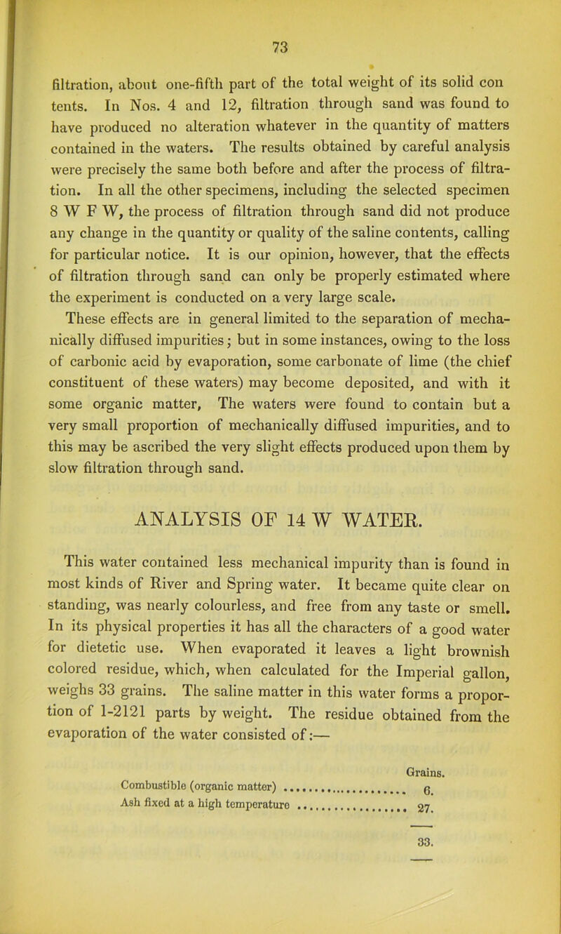 filtration, about one-fifth part of the total weight of its solid con tents. In Nos. 4 and 12, filtration through sand was found to have produced no alteration whatever in the quantity of matters contained in the waters. The results obtained by careful analysis were precisely the same both before and after the process of filtra- tion. In all the other specimens, including the selected specimen SWF W, the process of filtration through sand did not produce any change in the quantity or quality of the saline contents, calling for particular notice. It is our opinion, however, that the effects of filtration through sand can only be properly estimated where the experiment is conducted on a very large scale. These efifects are in general limited to the separation of mecha- nically diffused impurities; but in some instances, owing to the loss of carbonic acid by evaporation, some carbonate of lime (the chief constituent of these waters) may become deposited, and with it some organic matter. The waters were found to contain but a very small proportion of mechanically diffused impurities, and to this may be ascribed the very slight effects produced upon them by slow filtration through sand. ANALYSIS OF 14 W WATEE. This water contained less mechanical impurity than is found in most kinds of River and Spring water. It became quite clear on standing, was nearly colourless, and free from any taste or smell. In its physical properties it has all the characters of a good water for dietetic use. When evaporated it leaves a light brownish colored residue, which, when calculated for the Imperial gallon, weighs 33 grains. The saline matter in this water forms a propor- tion of 1-2121 parts by weight. The residue obtained from the evaporation of the water consisted of:— Grains. 6. . 27. Combustible (organic matter) ., Ash fixed at a high temperature 33.