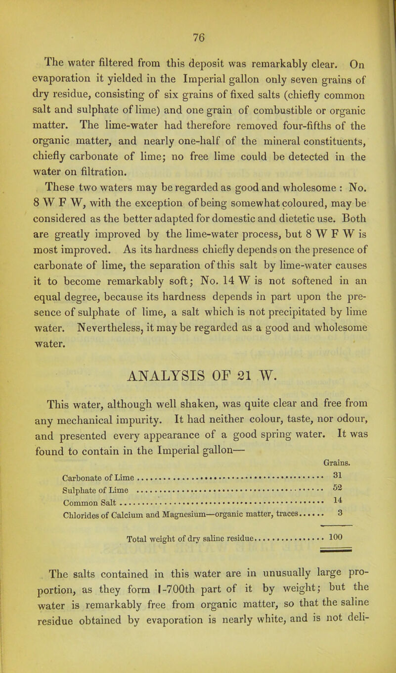 The water filtered from this deposit was remarkably clear. On evaporation it yielded in the Imperial gallon only seven grains of dry residue, consisting of six grains of fixed salts (chiefly common salt and sulphate of lime) and one grain of combustible or organic matter. The lime-water had therefore removed four-fifths of the organic matter, and nearly one-half of the mineral constituents, chiefly carbonate of lime; no free lime could be detected in the water on filtration. These two waters may be regarded as good and wholesome : No. SWF W, with the exception of being somewhat coloured, may be considered as the better adapted for domestic and dietetic use. Both are greatly improved by the lime-water process, but 8 W F W is most improved. As its hardness chiefly depends on the presence of carbonate of lime, the separation of this salt by lime-water causes it to become remarkably soft; No. 14 W is not softened in an equal degree, because its hardness depends in part upon the pre- sence of sulphate of lime, a salt which is not precipitated by lime water. Nevertheless, it may be regarded as a good and wholesome water. ANALYSIS OF 21 W. This water, although well shaken, was quite clear and free from any mechanical impurity. It had neither colour, taste, nor odour, and presented every appearance of a good spring water. It was found to contain in the Imperial gallon— Grains. Carbonate of Lime Sulphate of Lime Common Salt Chlorides of Calcium and Magnesium—organic matter, traces 3 Total weight of dry saline residue 100 The salts contained in this water are in unusually large pro- portion, as they form I-700th part of it by weight; but the water is remarkably free from organic matter, so that the saline residue obtained by evaporation is nearly white, and is not deli-