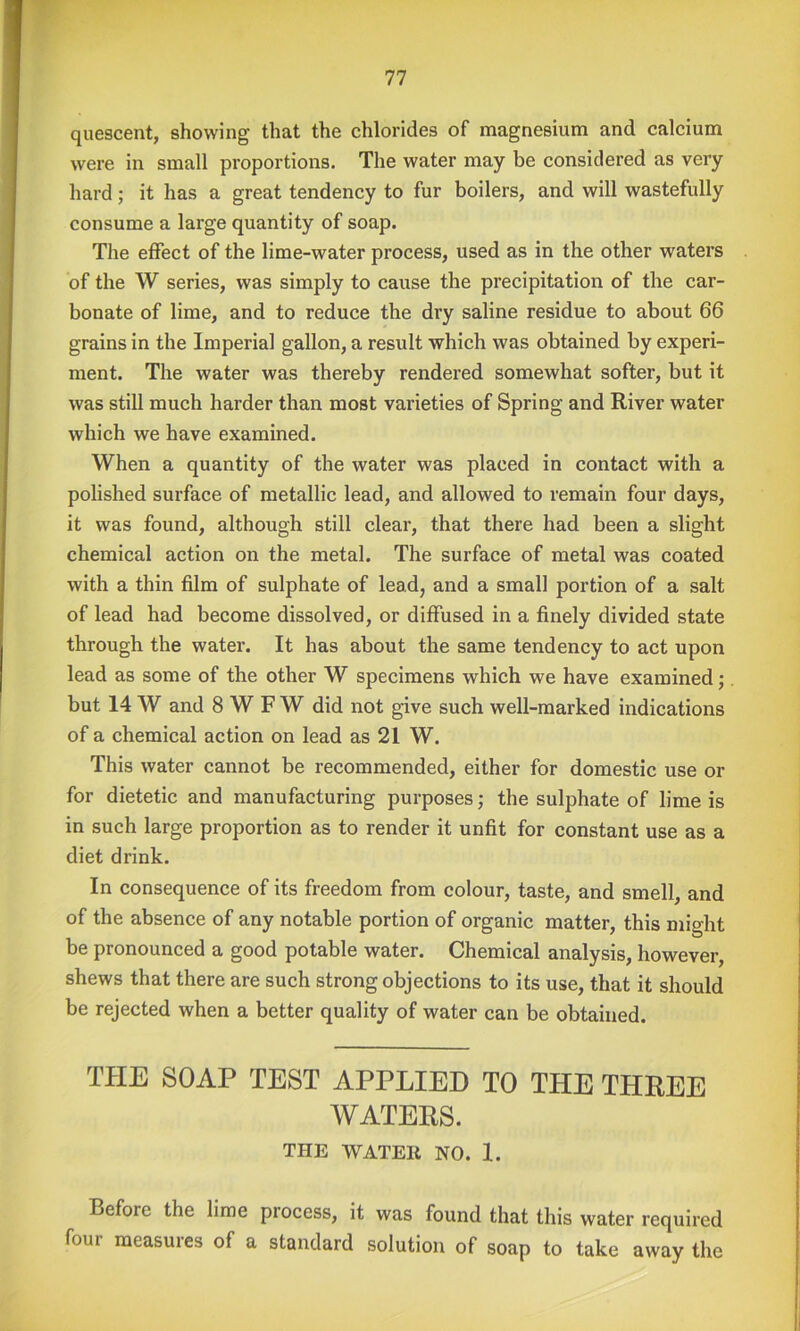 quescent, showing that the chlorides of magnesium and calcium were in small proportions. The water may be considered as very hard; it has a great tendency to fur boilers, and will wastefully consume a large quantity of soap. The effect of the lime-water process, used as in the other waters of the W series, was simply to cause the precipitation of the car- bonate of lime, and to reduce the dry saline residue to about 66 grains in the Imperial gallon, a result which was obtained by experi- ment. The water was thereby rendered somewhat softer, but it was still much harder than most varieties of Spring and River water which we have examined. When a quantity of the water was placed in contact with a polished surface of metallic lead, and allowed to remain four days, it was found, although still clear, that there had been a slight chemical action on the metal. The surface of metal was coated with a thin film of sulphate of lead, and a small portion of a salt of lead had become dissolved, or diffused in a finely divided state through the water. It has about the same tendency to act upon lead as some of the other W specimens which we have examined; but 14 W and 8 W F W did not give such well-marked indications of a chemical action on lead as 21 W. This water cannot be recommended, either for domestic use or for dietetic and manufacturing purposes; the sulphate of lime is in such large proportion as to render it unfit for constant use as a diet drink. In consequence of its freedom from colour, taste, and smell, and of the absence of any notable portion of organic matter, this might be pronounced a good potable water. Chemical analysis, however, shews that there are such strong objections to its use, that it should be rejected when a better quality of water can be obtained. TPIE SOAP TEST APPLIED TO THE THREE WATERS. THE WATER NO. I. Before the lime process, it was found that this water required four measures of a standard solution of soap to take away the