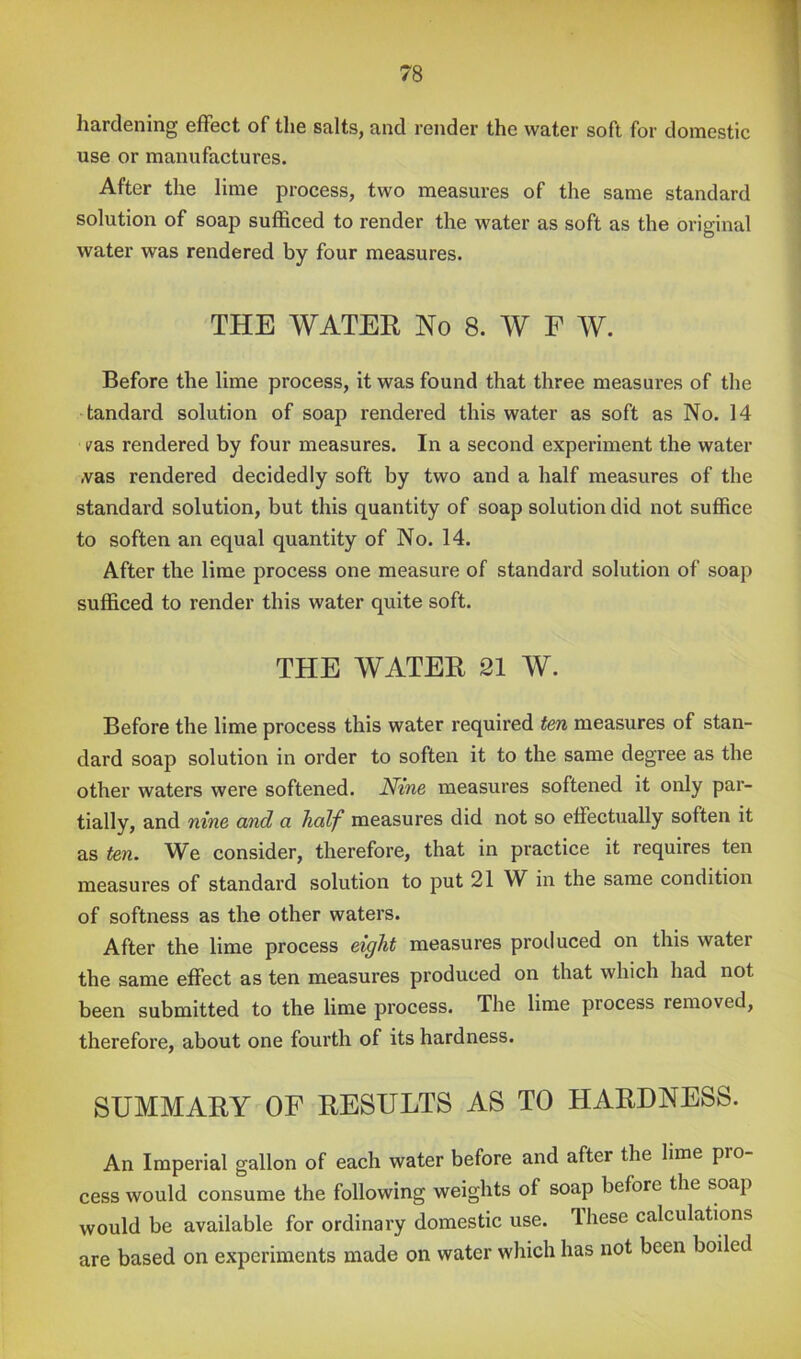 hardening effect of the salts, and render the water soft for domestic use or manufactures. After the lime process, two measures of the same standard solution of soap sufiSced to render the water as soft as the original water was rendered by four measures. THE WATER No 8. W F W. Before the lime process, it was found that three measures of the tandard solution of soap rendered this water as soft as No. 14 I'as rendered by four measures. In a second experiment the water .vas rendered decidedly soft by two and a half measures of the standard solution, but this quantity of soap solution did not suffice to soften an equal quantity of No. 14. After the lime process one measure of standard solution of soap sufficed to render this water quite soft. THE WATER 21 W. Before the lime process this water required fen measures of stan- dard soap solution in order to soften it to the same degree as the other waters were softened. Nine measures softened it only par- tially, and nine and a half measures did not so effectually soften it as ten. We consider, therefore, that in practice it requires ten measures of standard solution to put 21 W in the same condition of softness as the other waters. After the lime process eight measures produced on this water the same effect as ten measures produced on that which had not been submitted to the lime process. The lime process removed, therefore, about one fourth of its hardness. SUMMARY OF RESULTS AS TO HARDNESS. An Imperial gallon of each water before and after the lime pro cess would consume the following weights of soap before the soap would be available for ordinary domestic use. These calculations are based on experiments made on water which has not been boiled