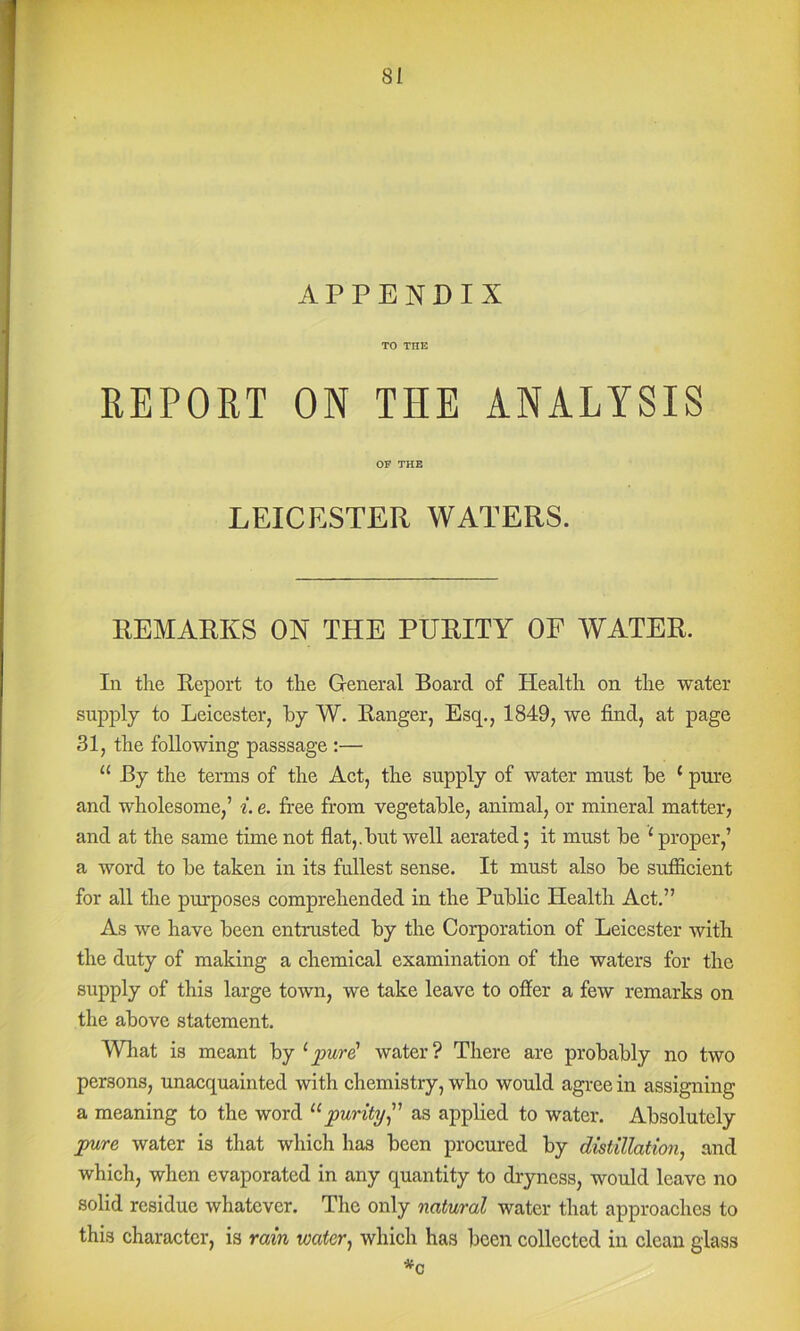 APPENDIX TO THE REPORT ON THE ANALYSIS OF THE LEICESTER WATERS. REMARKS ON THE PURITY OF WATER. In the Report to the General Board of Health on the water supply to Leicester, by W. Ranger, Esq., 1849, we find, at page 31, the following passsage :— “ By the terms of the Act, the supply of water must be ‘ pure and wholesome,’ i. e. fi'ee from vegetable, animal, or mineral matter, and at the same time not flat,.but well aerated; it must be ‘ proper,’ a word to be taken in its fullest sense. It must also be sufiicient for all the purposes comprehended in the Public Health Act.” As we have been entrusted by the Corporation of Leicester with the duty of making a chemical examination of the waters for the supply of this large town, we take leave to offer a few remarks on the above statement. What is meant by ^pur^ water? Tliere are probably no two persons, unacquainted with chemistry, who would agree in assigning a meaning to the word purity^' as applied to water. Absolutely pure water is that which has been procured by distillation^ and which, when evaporated in any quantity to dryness, would leave no solid residue whatever. The only natural water that approaches to this character, is rain water^ which has been eollected in clean glass *c