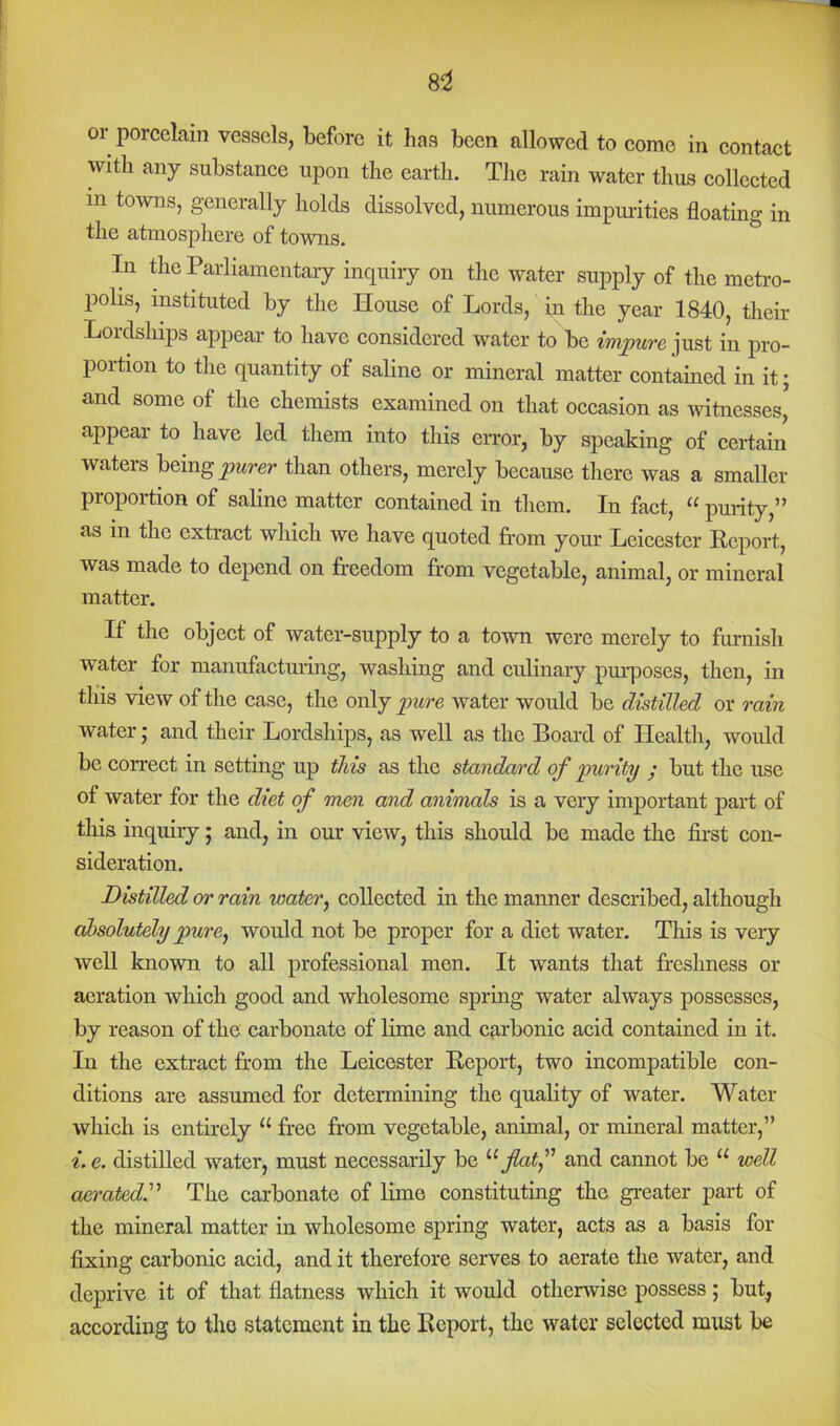 or porcelain vessels, before it has been allowed to come in contact with any substance upon the earth. Tlic rain water thus collected in towns, generally holds dissolved, numerous impuiities floating in the atmosphere of towns. In die Parliamentary inquiry on the water supply of the meti-o- polis, instituted by the House of Lords, in the year 1840, their Lordships appear to have considered water to be just in pro- portion to the quantity of saline or mineral matter contained in it; and some of the chemists examined on that occasion as witnesses, appear to have led them into this eiTor, by speaking of certain waters being than others, merely because there was a smaller proportion of saline matter contained in them. In fact, “ puiity,” as in the extract which we have quoted from your Leicester Report, was made to depend on fr-eedom from vegetable, animal, or mineral matter. If the object of water-supply to a town were merely to furnish water for manufactuiing, washing and culinary pm-poses, then, in this view of the case, the only ‘pure water would be distilled or rain water; and their Lordships, as well as the Board of Health, would be correct in setting up this as the standard of purity y but the use of water for the diet of men and animals is a very important part of this inquiry; and, in our view, this should be made the first con- sideration. Distilled or rain water, collected in the manner described, although absolutely pure, would not be proper for a diet water. This is veiy well known to all professional men. It wants that fr-eshness or aeration which good and wholesome spring water always possesses, by reason of the carbonate of lime and carbonic acid contained in it. In the extract from the Leicester Report, two incompatible con- ditions are assumed for detennining the quality of water. Water which is entirely “ free from vegetable, animal, or mineral matter,” i. e. distilled water, must necessarily be flatf and cannot be “ well aeratedy The carbonate of lime constituting the greater part of the mineral matter in wholesome spring water, acts as a basis for fixing carbonic acid, and it therefore serves to aerate the water, and dcj)rive it of that flatness which it would otherwise possess; but, according to the statement in the Report, the water selected must be