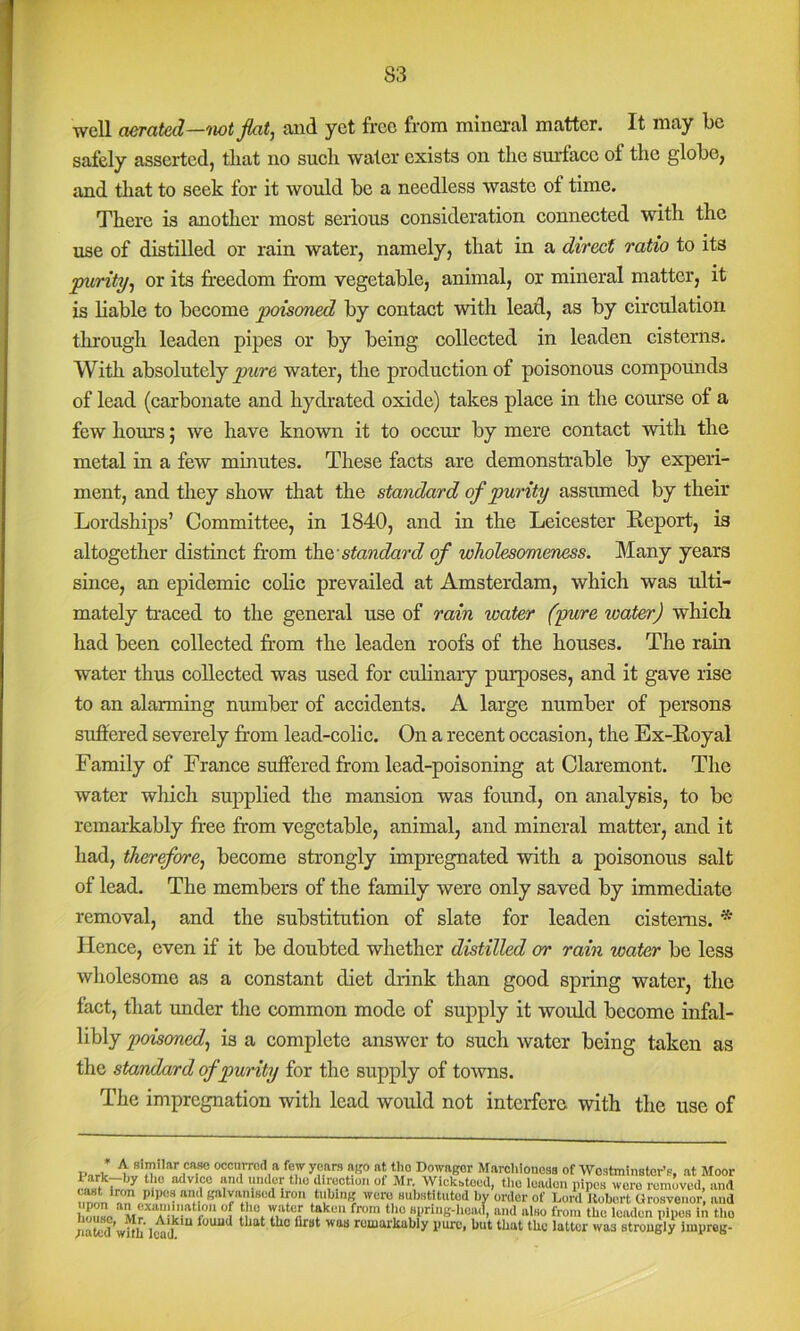 well aerated—tiot fiat, and yet free from mineral matter. It may be safely asserted, that no sueli water exists on the surfaee of the globe, and that to seek for it would be a needless waste of time. There is another most serious consideration connected with the use of distilled or rain water, namely, that in a direct ratio to its purity, or its freedom from vegetable, animal, or mineral matter, it is liable to become poisoned by contact with lead, as by circulation through leaden pipes or by being collected in leaden cisterns. With absolutely water, the production of poisonous compounds of lead (carbonate and hydrated oxide) takes place in the course of a few hours; we have known it to occmr by mere contact with the metal in a few minutes. These facts are demonstrable by experi- ment, and they show that the standard of purity asstuned by their Lordships’ Committee, in 1840, and in the Leicester Report, is altogether distinct fr'om standard of wholesomeness. Many years since, an epidemic colic prevailed at Amsterdam, which was ulti- mately traced to the general use of rain water (yure water) which had been collected from the leaden roofs of the houses. The rain water thus collected was used for culinary purposes, and it gave rise to an alarming number of accidents. A large number of persons sufrered severely from lead-colic. On a recent occasion, the Ex-Royal Family of France suffered from lead-poisoning at Claremont. The water which supplied the mansion was found, on analysis, to be remarkably free from vegetable, animal, and mineral matter, and it had, therefore, become strongly impregnated with a poisonous salt of lead. The members of the family were only saved by immediate removal, and the substitution of slate for leaden cisterns. * Hence, even if it be doubted whether distilled or rain water be less wholesome as a constant diet drink than good spring water, the fact, that mider the common mode of supply it woidd become infal- libly poisoned, is a complete answer to such water being taken as the standard of purity for the supply of towns. The impregnation with lead would not interfere with the use of and alao from tlio leaden pipes in the /lated’with lo^d rowarkably pure, but that the latter was strongly improg-