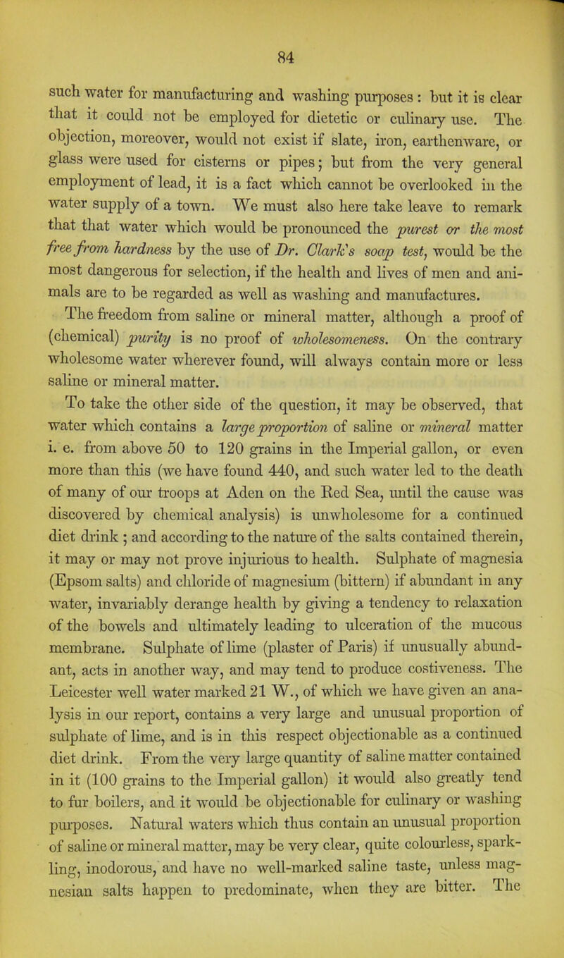 such water for manufacturing and washing purposes: but it is clear that it could not be employed for dietetic or culinary use. The objection, moreover, would not exist if slate, iron, earthenware, or glass were used for cisterns or pipes; but from the very general employment of lead, it is a fact which cannot be overlooked in the water supply of a town. We must also here take leave to remark that that water which would be pronounced the purest or the most free from hardness by the use of Dr. Clarh's soap test^ would be the most dangerous for selection, if the health and lives of men and ani- mals are to be regarded as well as washing and manufactures. The freedom from saline or mineral matter, although a proof of (chemical) purity is no proof of wholesomeness. On the contrary wholesome water wherever found, will always contain more or less saline or mineral matter. To take the other side of the question, it may be observed, that water which contains a large proportion of saline or mineral matter i. e. from above 50 to 120 grains in the Imperial gallon, or even more than this (we have found 440, and such water led to the death of many of our troops at Aden on the Eed Sea, until the cause was discovered by chemical analysis) is unwholesome for a continued diet drink ; and according to the nature of the salts contained therein, it may or may not prove injurious to health. Sulphate of magnesia (Epsom salts) and chloride of magnesium (bittern) if abundant in any water, invariably derange health by giving a tendency to relaxation of the bowels and ultimately leading to ulceration of the mucous membrane. Sulphate of lime (plaster of Paris) if irnusually abund- ant, acts in another way, and may tend to produce costiveness. The Leicester well water marked 21 W., of which we have given an ana- lysis in our report, contains a very large and unusual proportion of sulphate of lime, and is in this respect objectionable as a continued diet drink. From the very large quantity of saline matter contained in it (100 grains to the Imperial gallon) it would also greatly tend to fur boilers, and it would be objectionable for culinary or washing pm'poses. Natural waters which thus contain an unusual proportion of saline or mineral matter, may be very clear, quite colourless, spark- ling, inodorous, and have no well-marked saline taste, unless mag- nesian salts happen to predominate, when they are bitter. The