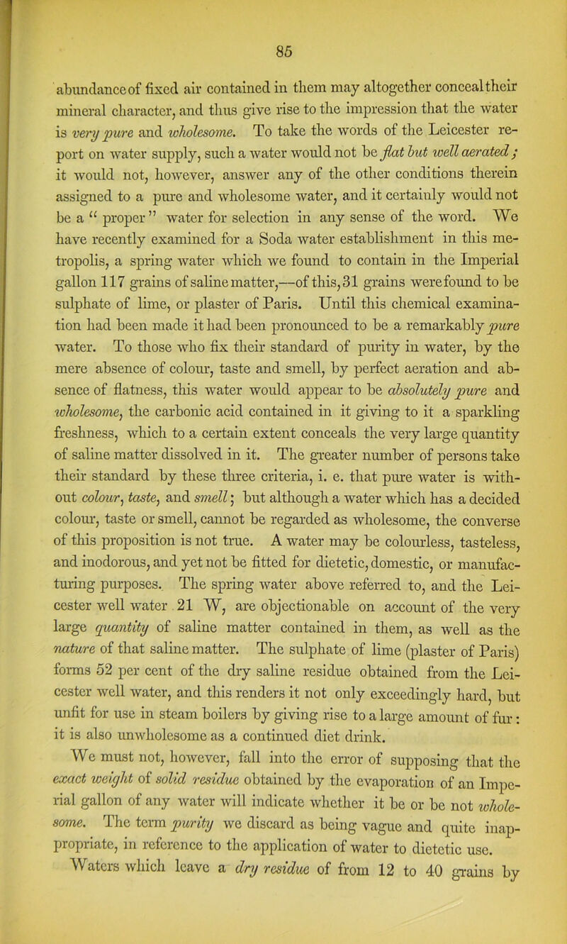 abundance of fixed air contained in them may altogether conceal their mineral character, and tlurs give rise to the impression that the water is very 'pure and wholesome. To take the words of the Leicester re- port on water supply, such a water would not be jlat hut well aerated ; it would not, however, answer any of the other conditions therein assigned to a pme and wholesome water, and it certainly would not be a “ proper” water for selection in any sense of the word. We have recently examined for a Soda water establishment in this me- tropolis, a spring water which we found to contain in the Imperial gallon 117 grains of saline matter,—of this, 31 grains were found to be sulphate of lime, or plaster of Paris. Until this chemical examina- tion had been made it had been pronounced to be a remarkably water. To those who fix their standard of purity in water, by the mere absence of colour, taste and smell, by perfect aeration and ab- sence of flatness, this water would appear to be absolutely pure and loholesome, the carbonic acid contained in it giving to it a sparkling freshness, which to a certain extent conceals the very large quantity of saline matter dissolved in it. The gveater number of persons take their standard by these three criteria, i. e. that pure water is with- out colour^ taste, and smell; but although a water which has a decided colom:, taste or smell, cannot be regarded as wholesome, the converse of this proposition is not true. A water may be colomdess, tasteless, and inodorous, and yet not be fitted for dietetic, domestic, or manufac- turing purposes.. The spring water above referred to, and the Lei- cester well water 21 W, are objectionable on account of the very large quantity of saline matter contained in them, as well as the rutture of that saline matter. The sulphate of lime (plaster of Paris) forms 52 per cent of the dry saline residue obtained from the Lei- cester well water, and this renders it not only exceedingly hard, but unfit for use in steam boilers by giving rise to a large amount of fur: it is also unwholesome as a continued diet drink. We must not, however, fall into the error of supposing that the exact weight of solid residue obtained by the evaporation of an Impe- rial gallon of any water will indicate whether it be or be not tohole- some. The tenn purity we discard as being vague and quite inap- propriate, in reference to the application of water to dietetic use. Waters which leave a dry residue of from 12 to 40 graiirs by