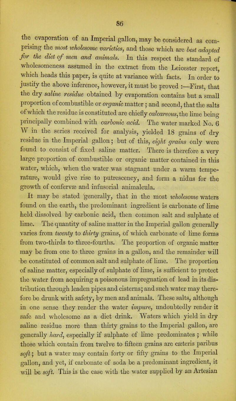 the evaporation of an Imperial gallon, may bo considered as com- prising the most wholesome varieties^ and those which arc best adapted for the diet of men and animals. In this respect the standard of wholesomeness assumed in the extract from the Leicester report, which heads this paper, is quite at variance with facts. In order to justify the above inference, however, it must be proved :—First, that the dry saline residue obtained by evaporation contains but a small proportion of combustible or organic matter; and second, that the salts of which the residue is constituted are chiefly calcareous lime being principally combined with carbonic acid. The water marked No. 6 W in the series received for analysis, yielded 18 grains of diy residue in the Imperial gallon j but of this, eight grains only were found to consist of fixed saline matter. There is therefore a very large proportion of combustible or organic matter contained in this water, which, when the water was stagnant under a wann tempe- rature, would give rise to putrescency, and form a nidus for the growth of confervm and infusorial animalcula. It may be stated generally, that in the most wholesome waters found on the earth, the predominant ingredient is carbonate of lime held dissolved by carbonic acid, then common salt and sulphate of lime. The quantity of saline matter in the Imperial gallon generally varies from twenty to thirty grains, of which carbonate of lime forms from two-thirds to three-fom'ths. The proportion of organic matter may be from one to three grains in a gallon, and the remainder will be constituted of common salt and sulphate of lime. The proportion of saline matter, especially of sulphate of lime, is sufiicient to protect the water from acquiring a poisonous impregnation of lead in its dis- tribution through leaden pipes and cisterns; and such water may there- fore be drunk with safety, by men and animals. These salts, although in one sense they render the water impure, imdoubtedly render it safe and wholesome as a diet drink. Waters which yield in dry saline residue more than thirty grains to the Imperial gallon, are generally hard, especially if sulphate of lime predominates ; while those which contain from twelve to fifteen grains are cseteris paribus soft; but a water may contain forty or fifty grains to the Imperial gallon, and yet, if carbonate of soda be a predominant ingredient, it will be soft. This is the case with the water supplied by an Artesian