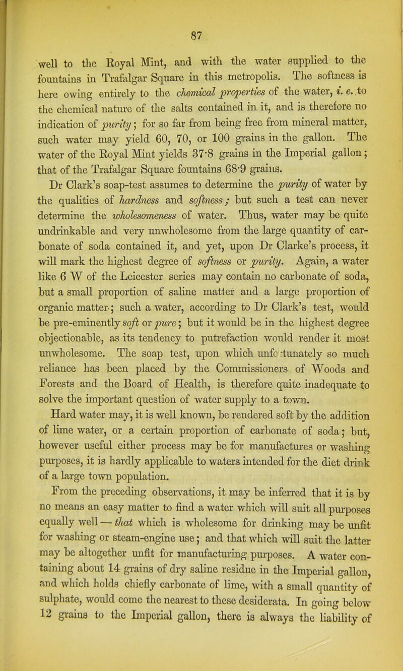 well to the Royal Mint, and with the water supplied to the fountains in Traftilgar Square in this metropolis. The softness is here owing entirely to the cli&iYiicoil properties of the water, e. to the chemical natme of the salts contained in it, and is therefore no indication of purity; for so far from being fr-eo from mineral matter, such water may yield 60, 70, or 100 gi-ains in the gallon. The water of the Royal Mint yields 37-8 grains in the Imperial gallon; that of the Trafalgar Square fountains 68’9 grains. Dr Clark’s soap-test assumes to determine the purity of water by the quahties of hardness and softness; but such a test can never determine the wholesomemss of water. Thus, water may be quite undrinkable and very unwholesome from the large quantity of car- bonate of soda contained it, and yet, upon Dr Clarke’s process, it wiU mark the highest degree of softness or purity. Again, a water like 6 W of the Leicester series may contain no carbonate of soda, but a small proportion of saline matter and a large proportion of organic matter-; such a water, according to Dr Clark’s test, would be pre-eminently soft or ^re; but it would be in the highest degree objectionable, as its tendency to putrefaction would render it most unwholesome. The soap test, upon which imfc rtunately so much reliance has been placed by the Commissioners of Woods and Forests and the Board of Health, is therefore quite inadequate to solve the important question of water supply to a town. Hard water may, it is weU known, be rendered soft by the addition of lime water, or a certain proportion of carbonate of soda; but, however useful either process may be for manufactures or washing purposes, it is hardly applicable to waters intended for the diet drink of a large town population. From the preceding observations, it may be inferred that it is by no means an easy matter to find a water which will suit all purposes equally well — tlmt which is wholesome for drinking may be unfit for washing or steam-engine use; and that which will suit the latter may be altogether unfit for manufaefruing pm-poses. A water con- taining about 14 grains of dry saline residue in the Imperial gallon, and which holds chiefly carbonate of lime, with a small quantity of sulphate, would come the nearest to these desiderata. In going below 12 grains to the Imperial gallon, there is always the liability of