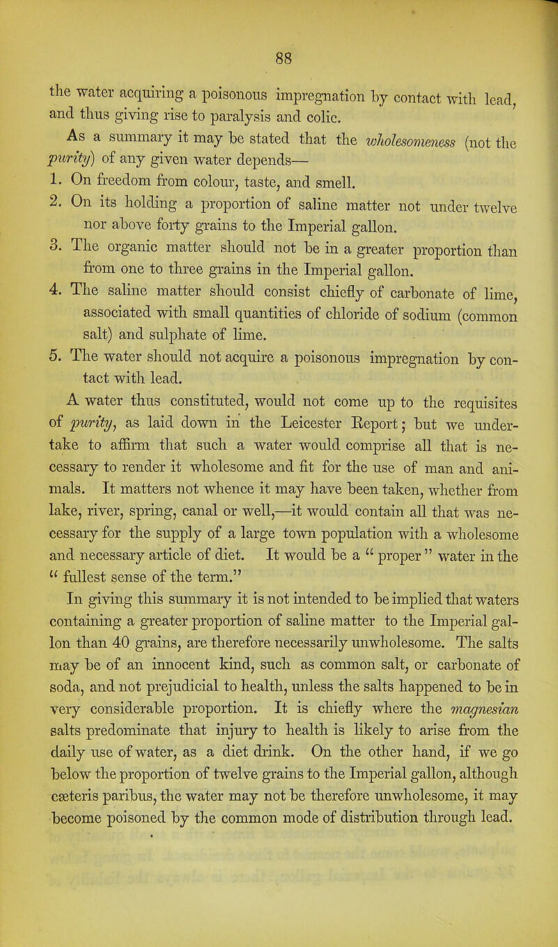 tlie Welter acquiring a poisonous impregnation by contact with lead, and thus giving rise to paralysis and colic. As a summary it may be stated that the wliolesomeness (not the purity) of any given water depends— 1. On freedom from colour, taste, and smell. 2. On its holding a proportion of saline matter not under twelve nor above forty gi-ains to the Imperial gallon. 3. The organic matter should not be in a greater proportion than from one to three grains in the Imperial gallon. 4. The saline matter should consist chiefly of carbonate of lime, associated with small quantities of chloride of sodium (common salt) and sulphate of lime. 5. The water should not acquire a poisonous impregnation by con- tact with lead. A water thus constituted, would not come up to the requisites of purity, as laid down in the Leicester Eeport; but we under- take to affinn that such a water would comprise all that is ne- cessary to render it wholesome and fit for the use of man and ani- mals. It matters not whence it may have been taken, whether fr-om lake, river, spring, canal or well,—it would contain aU that was ne- cessary for the supply of a large tOAvn population with a wholesome and necessary article of diet. It would be a “ proper ” water in the “ fullest sense of the term.” In giving this summary it is not intended to be implied that waters containing a greater proportion of saline matter to the Imperial gal- lon than 40 grains, are therefore necessarily imwholesome. The salts may be of an innocent kind, such as common salt, or carbonate of soda, and not prejudicial to health, unless the salts happened to be in very considerable proportion. It is chiefly where the magnesian salts predominate that injury to health is likely to arise frrom the daily use of water, as a diet drink. On the other hand, if we go below the proportion of twelve grains to the Imperial gallon, although cseteris paribus, the water may not be therefore unwholesome, it may become poisoned by the common mode of distribution through lead.