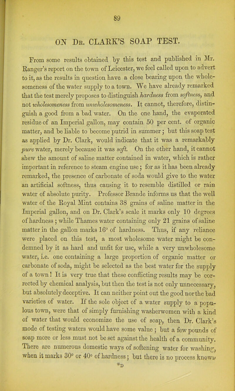 ON Dr. CLARK’S SOAP TEST. From some results olDtained by this test and publislied in Mr. Ranger’s report on tbe town of Leicester, we feel called upon to advert to it, as the results in question have a close bearing upon the whole- someness of the water supply to a town. We have already remarked that the test merely proposes to distinguish hardness from softness, and not wholesomeness from unwholesomeness. It cannot, therefore, distin- guish a good from a bad water. On the one hand, the evaporated residue of an Imperial gallon, may contain 50 per cent, of organic matter, and be liable to become putrid in summer j but this soap test as applied by Dr. Clark, would indicate that it was a remarkably pure water, merely because it was soft. On the other hand, it cannot shew tlie amount of saline matter contained in water, which is rather important in reference to steam engine use; for as it has been already remarked, the presence of carbonate of soda would give to the water an artificial softness, thus causing it to resemble distilled or rain water of absolute piu’ity. Professor Brande informs us that the well water of the Royal Mint contains 38 grains of saline matter in the Imperial gallon, and on Dr. Clark’s scale it marks only 10 degrees of hardness; while Thames water containing only 21 grains of saline matter in the gallon marks 16° of hardness. Thus, if any reliance were placed on this test, a most wholesome water might be con- demned by it as hard and unfit for use, while a very unwholesome water, i.e. one containing a large proportion of organic matter or carbonate of soda, might be selected as the best water for the supply of a town! It is very true that these conflicting results may be cor- rected by chemical analysis, but then the test is not only unnecessary, but absolutely deceptive. It can neither point out the good nor the bad varieties of water. If the sole object of a water supply to a popu- lous town, were that of simply furnishing washerwomen with a kind of water that would economize the use of soap, then Dr. Clark’s mode of testing waters would have some value ; but a few pounds of soap more or less must not be set against the health of a community. There are numerous domestic ways of softening water for washinp, when it marks 30° or 40° of hardness j but there is no process known