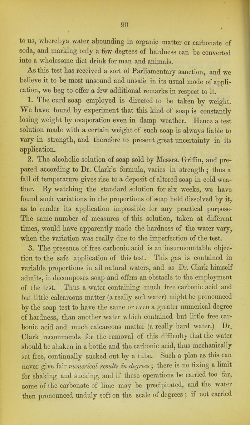 to us, whcrcbya water abounding in organic matter or carbonate of soda, and marking only a few degrees of hardness can be converted into a wholesome diet drink for man and animals. As this test has received a sort of Parliamentary sanction, and we believe it to be most unsound and unsafe in its usual mode of appli- cation, we beg to offer a few additional remarks in respect to it. 1. The em’d soap employed is directed to be taken by weight. We have found by experiment that this kind of soap is constantly losing weight by evaporation even in damp weather. Hence a test solution made with a certain weight of such soap is always liable to vary in strength, and therefore to present great uncertainty in its application. 2. The alcoholic solution of soap sold by Messrs. Griffin, and pre- pared according to Dr. Clark’s formula, varies in strength; thus a fall of temperature gives rise to a deposit of altered soap in cold wea- ther. By watching the standard solution for six weeks, we have found such variations in the proportions of soap held dissolved by it, as to render its application impossible for any practical pm-pose* The same number of measm'es of this solution, taken at different times, would have apparently made the hardness of the water vary, when the variation was really due to the imperfection of the test. 3. The presence of free carbonic acid is an insm-mountable objec- tion to the safe application of this test. This gas is contained in variable proportions in all natm-al waters, and as Dr. Clark himself admits, it decomposes soap and offers an obstacle to the employment of the test. Thus a water containing much free carbonic acid and but little calcareous matter (a really soft water) might be pronoimced by the soap test to have the same or even a gveater numerical degree of hardness, than another water which contained but little free car- bonic acid and much calcareous matter (a really hard water.) Dr, Clark recommends for the removal of this difficulty that the water should be shaken in a bottle and the carbonic acid, thus mechanically set free, continually sucked out by a tube. Such a plan as this can never give fair numerical results in degrees j there is no fixing a limit for shaking and sucking, and if these operations be carried too far, some of the carbonate of lime may be precipitated, and the water then pronounced unduly soft on the scale of degrees ; if not carried