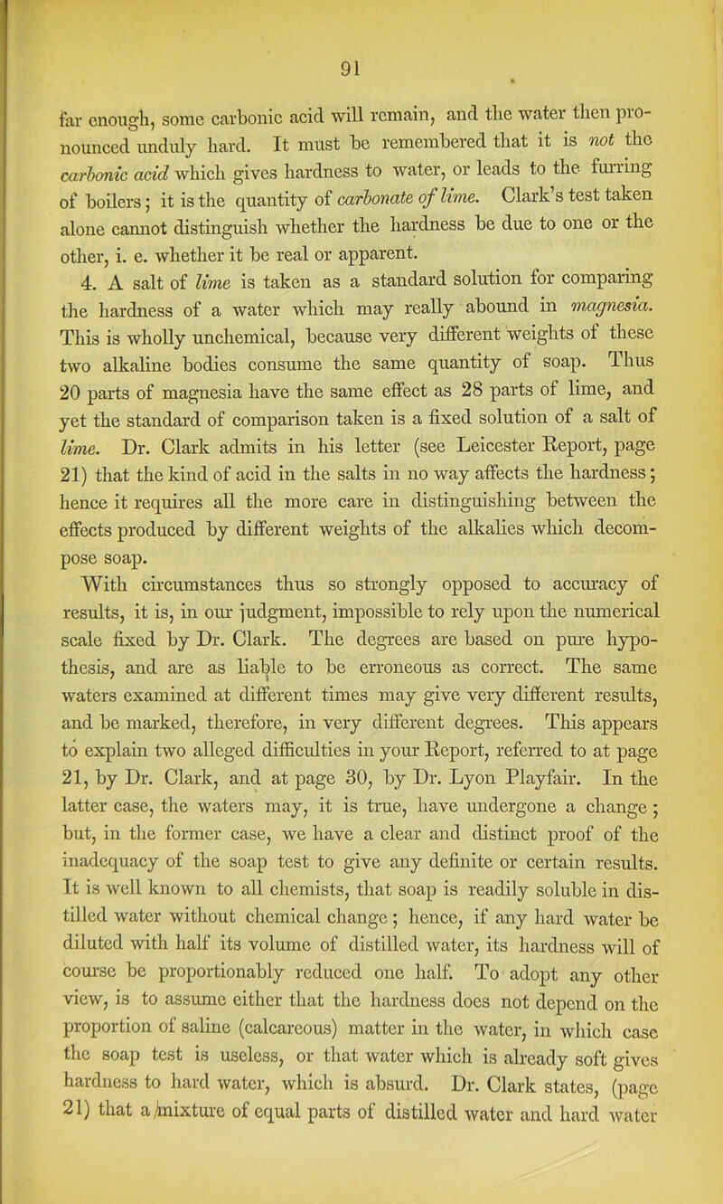 far cnoiigiij some carbonic acid will remain, and the water then pro- nounced unduly hard. It must be remembered that it is woi the cctrhcmic acid which gives hardness to water, or leads to the fuiring of boilers; it is the quantity of carbonate of lime. Clark’s test taken alone cannot distinguish whether the hardness be due to one or the other, i. e. whether it be real or apparent. 4. A salt of lime is taken as a standard solution for comparing the hardness of a water which may really abound in mngnesia. This is wholly unchemical, because very different weights of these two alkaline bodies consume the same quantity of soap. Thus 20 parts of magnesia have the same effect as 28 parts of lime, and yet the standard of comparison taken is a fixed solution of a salt of lime. Dr. Clark admits in his letter (see Leicester Keport, page 21) that the kind of acid in the salts in no way affects the hardness; hence it requires all the more care in distinguishing between the effects produced by different weights of the alkalies which decom- pose soap. With circumstances thus so strongly opposed to acciuacy of results, it is, in our judgment, impossible to rely upon the numerical scale fixed by Dr. Clark. The degrees are based on pure hypo- thesis, and are as liable to be erroneous as correct. The same waters examined at different times may give very different results, and be marked, therefore, in very different degrees. This appears to explain two alleged difficulties in your Report, referred to at page 21, by Dr. Clark, and at page 30, by Dr. Lyon Playfair. In the latter case, the waters may, it is tme, have mrdergone a change ; but, in the former case, we have a clear and distinct proof of the inadequacy of the soap test to give any definite or certain results. It is well known to all chemists, that soap is readily soluble in dis- tilled water without chemical change ; hence, if any hard water be diluted with half its volume of distilled water, its hardness will of coui'se be proportionably reduced one half. To adopt any other- view, is to assume either that the hardness does not depend on the proportion of saline (calcareous) matter in the water, in which case the soap test is useless, or that water which is already soft gives hardness to hard water, which is absurd. Dr. Clark states, (page 21) that a Mixture of equal parts of distilled water and hard water