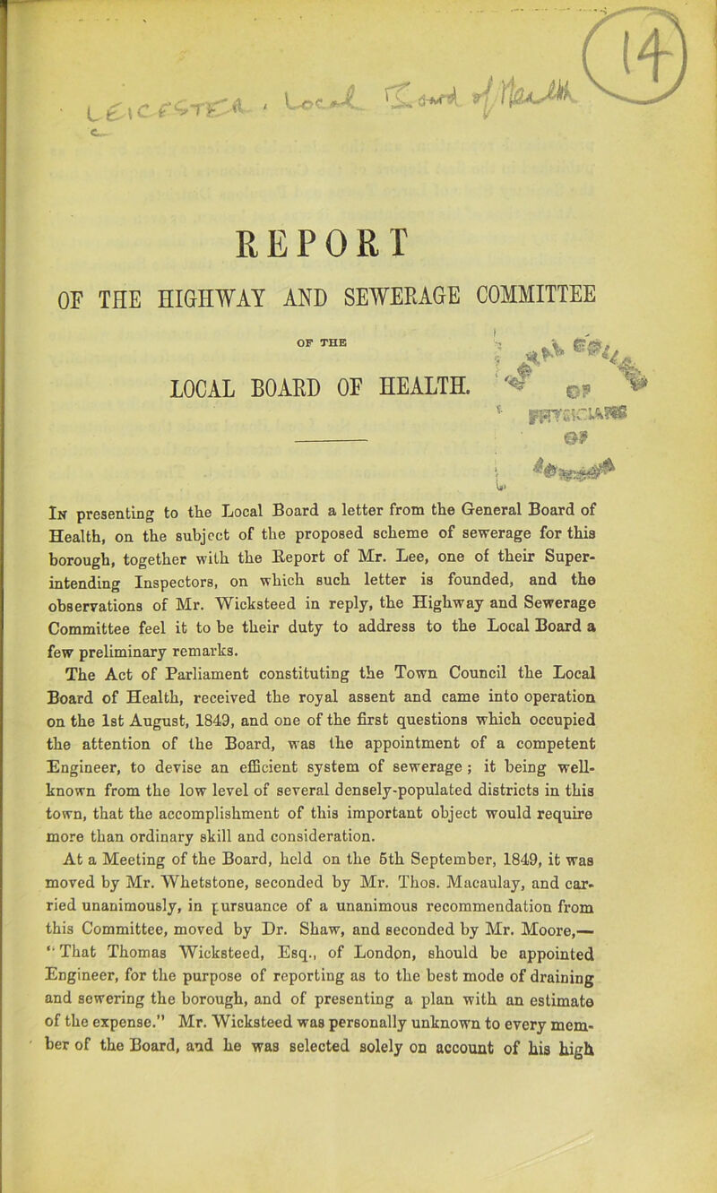 L ^\C REPORT OF THE HIGHWAY AND SEWERAGE COMMITTEE In presenting to the Local Board a letter from the General Board of Health, on the subject of the proposed scheme of sewerage for this borough, together with the Eeport of Mr. Lee, one of their Super- intending Inspectors, on which such letter is founded, and the observations of Mr. Wicksteed in reply, the Highway and Sewerage Committee feel it to be their duty to address to the Local Board a few preliminary remarks. The Act of Parliament constituting the Town Council the Local Board of Health, received the royal assent and came into operation on the 1st August, 1849, and one of the first questions which occupied the attention of the Board, was the appointment of a competent Engineer, to devise an efficient system of sewerage; it being well- known from the low level of several densely-populated districts in this town, that the accomplishment of this important object would require more than ordinary skill and consideration. At a Meeting of the Board, held on the 6th September, 1849, it was moved by Mr. Whetstone, seconded by Mr. Thos. Macaulay, and car- ried unanimously, in pursuance of a unanimous recommendation from this Committee, moved by Dr. Shaw, and seconded by Mr. Moore,— *• That Thomas Wicksteed, Esq., of London, should be appointed Engineer, for the purpose of reporting as to the best mode of draining and sewering the borough, and of presenting a plan with an estimate of the expense. Mr. Wicksteed was personally unknown to every mem- ber of the Board, and he was selected solely on account of his high LOCAL BOAED OF HEALTH. c? s. OF THE