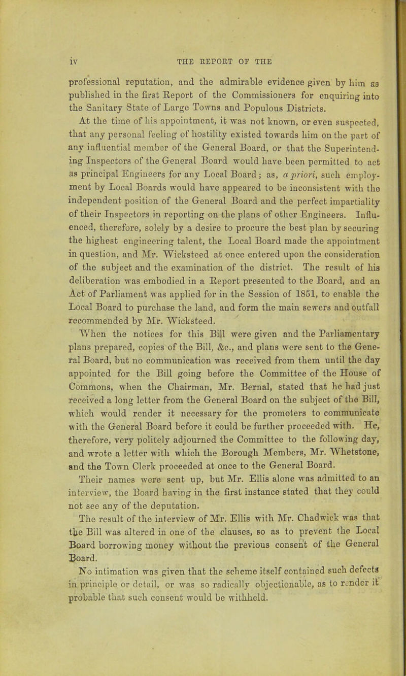 professional reputation, and the admirable evidence given by him as published in the first Eeport of the Commissioners for enquiring into the Sanitary State of Large Towns and Populous Districts. At the time of liis appointment, it wms not known, or even suspected, that any personal feeling of hostility existed towards him on the part of any influential member of the General Board, or that the Superintend- ing Inspectors of the General Board would have been permitted to act as principal Engineers for any Local Board; as, a 2iriori, such employ- ment by Local Boards would have appeared to be inconsistent with the independent position of the General Board and the perfect impartiality of their Inspectors in reporting on the plans of other Engineers. Influ- enced, therefore, solely by a desire to procure the best plan by securing the highest engineering talent, the Local Board made the appointment in question, and Mr. Wicksteed at once entered upon the consideration of the subject and the examination of the district. The result of his deliberation was embodied in a Eeport presented to the Board, and an Act of Parliament was applied for in the Session of 1851, to enable the Local Board to purchase the land, and form the main sewers and outfall recommended by Mr. Wicksteed. When the notices for this Bill were given and the Parliamentary plans prepared, copies of the Bill, &c., and plans were sent to the Gene- ral Board, but no communication was received from them until the day appointed for the Bill going before the Committee of the House of Commons, when the Chairman, Mr. Bernal, stated that he had just received a long letter from the General Board on the subject of the Bill, which would render it necessary for the promoters to communicate with the General Board before it could be further proceeded with. He, therefore, very politely adjourned the Committee to the following day, and wrote a letter with which the Borough Members, Mr. Whetstone, and the Town Clerk proceeded at once to the General Board. Their names were sent up, but Mr. Ellis alone was admitted to an interview, the Board having in the first instance stated that they could not see any of the deputation. The result of the interview of Mr. Ellis with Mr. Chadwick was that the Bill was altered in one of the clauses, so as to prevent the Local Board borrowing money without the previous consent of the General Board. No intimation was given that the scheme itself contained such defects in principle or detail, or was so radically objectionable, as to render it probable that such consent would be withheld.