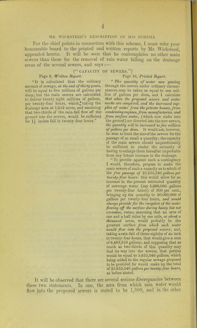 MK. WICKSTEED’s UESCHiPTlON OF ills SCHEME. ¥or the chief points in eonnection with this scheme, I must refer your honourable board to the printed and written reports by Mr. Wicksteed, appended hereto. It Avill be seen that he contemplates no other main sewers than these for the removal of rain water falling on the drainage areas of the several sewers, and says :— (“ CAPACITY OF SEWEKS.”) Page 8, Written Report. Page 16, Printed Report. “It is calculated that the ordinary “ The quantity of water now passing amount of sewage, at the end of thirty years, through the sewers under ordinary circum- will be equal to five millions of gallons per stances may be taken .as equal to one mil- diem; but the main sewers are calculated lion of gallons per diem, and I calculate to deliver twenty eight millions of gallons, that when the proposed sewers and water per twenty-four hours, which,* taking the works are completed, and the increased sup- drainage area at 1,212 acres, and assuming plies of water from the private houses, from that two-thirds of the rain-fall flow off the condensing engines, from manufactories, and ground into the sewers, would be sufficient from surface water, (which now sinks into for inches fall in twenty-four hours,” the ground) are diverted into the new sewers, the quantity will be increased to five millions of gallons per diem. It would not, however, be wise to limit the size of the sewers for the passage of so small a quantity; the capacity of the main sewers should unquestionably be sufficient to render the necessity of having to enlarge them hereafter improbable from any future increase in the drainage. “ To provide against such a contingency I would, therefore, propose to make the main sewers of such a capacity as to admit of the free passage of 25,655,540 gallons per twenty-four hours: this would allow for an increase in the present estimated quantity of sewerage water (say 5,000,000 gallons per twenty-four hours) of 300 per cent., bringing up the quantity to 20,000,000 of gallons per twenty-four hours, and would always provide for the receptimi of the water flowing off the surface during heavy but not excessive, rains; assuming that an area of one and a half miles by one mile, or about a thousand acres, would probably be the greatest surface from which such water would flow into the proposed sewers; and, taking arain-fall of three-eighths of an inch in twenty-four hours, that would give a sum of 8,483,310 gallons; and supposing that as much as two-thirds of this quantity may find its way into the sewers, that portion would be equal to 5,655,540 gallons, which being added to the regular sewage proposed to be provided for would make up the total of 25,655,540 gallons per twenty-four hours, as before stated. It will be observed that there are several serious discrepancies between these two statements. In one, the area from which rain water would flow into the proposed sewers is stated to be 1,000, and in the other