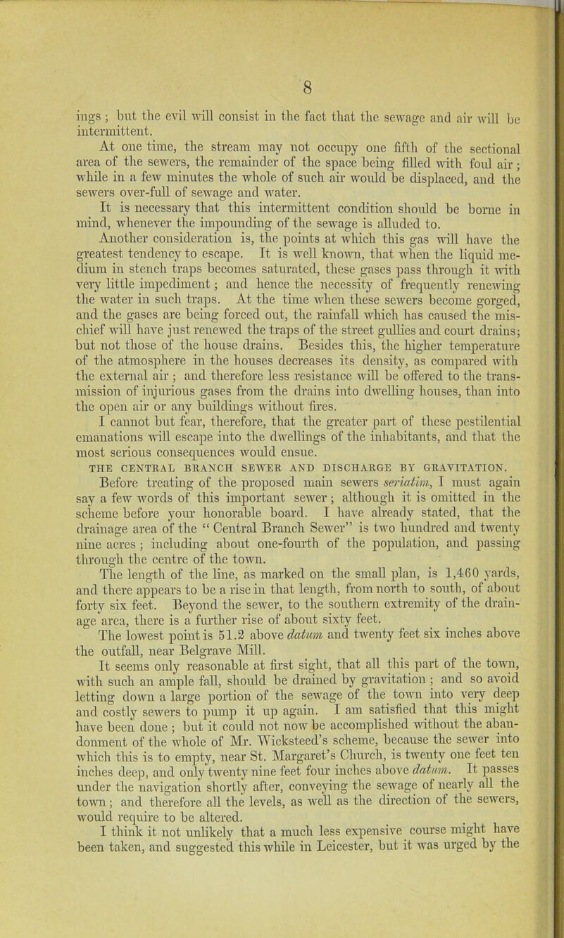 ings; but tlie evil will consist in the fact that the sewage and air will be intermittent. At one time, the stream may not occupy one fifth of the sectional area of the sewers, the remainder of the space being fiUed with foul air; while in a few minutes the whole of such air would be displaced, and the sewers over-full of sewage and water. It is necessary that this intermittent condition should be borne in mind, whenever the impounding of the sewage is alluded to. Another consideration is, the points at which this gas will have the greatest tendency to escape. It is well knomi, that when the liquid me- dium in stench traps becomes saturated, these gases pass through it nfith very little impediment; and hence the necessity of frequently renewing the water in such traps. At the time when these sewers become gorged, and the gases are being forced out, the rainfall which has caused the mis- chief will have just renewed the traps of the street guUies and court drains; but not those of the house drains. Besides this, the higher temperature of the atmosphere iu the houses decreases its density, as compared with the external air ; and therefore less resistance will be olfered to the trans- mission of injurious gases fr'om the drains into dweUing houses, than into the open air or any buildings A^dthout fires. I cannot but fear, therefoi'e, that the gi-eater part of these pestilential emanations AvdU escape into the dwellings of the inhabitants, and that the most serious consequences \Amuld ensue. THE CENTRAL BRANCH SEWER AND DISCHARGE BY GRAVITATION. Before treating of the proposed main sewers seriatim, I must again say a few words of this important seiver; although it is omitted in the scheme before yoiu' honorable board. I have already stated, that the tb’ainage area of the “ Central Branch Sewer” is two hundi-ed and twenty nine acres; including about one-foiu-th of the population, and passing through the centre of the town. The length of the line, as marked on the small plan, is 1,460 yards, and there appears to be a rise in that length, from north to south, of about forty six feet. Beyond the sewer, to the southern extremity of the drain- age area, there is a further rise of about sixty feet. The lowest point is 51.2 above datum and tiventy feet six inches above the outfall, near Belgrave MiU. It seems only reasonable at first sight, that all this part of the toAAUi, A\dth such an ample fall, should be drained by graAotation ; and so aAmid letting doAATi a large portion of the seAAmge of the town into A^ery deep and costly scAvers to pump it up again. I am satisfied that this might have been done ; but it could not noAV be accomplished AAnthout the aban- donment of the whole of Mr. Wicksteed’s scheme, because the seAver into Avhich this is to empty, near St. Margaret’s Church, is tAventy one feet ten inches deep, and only tAventy nine feet four inches above datum. It passes under the navigation shortly after, convejnng the sewage of nearly all the toAvn; and therefore all the levels, as Avell as the direction of the seAvers, Avould require to be altered. I think it not unlikely that a much less expensive course might have been taken, and suggested this Avhile in Leicester, but it Avas urged by the