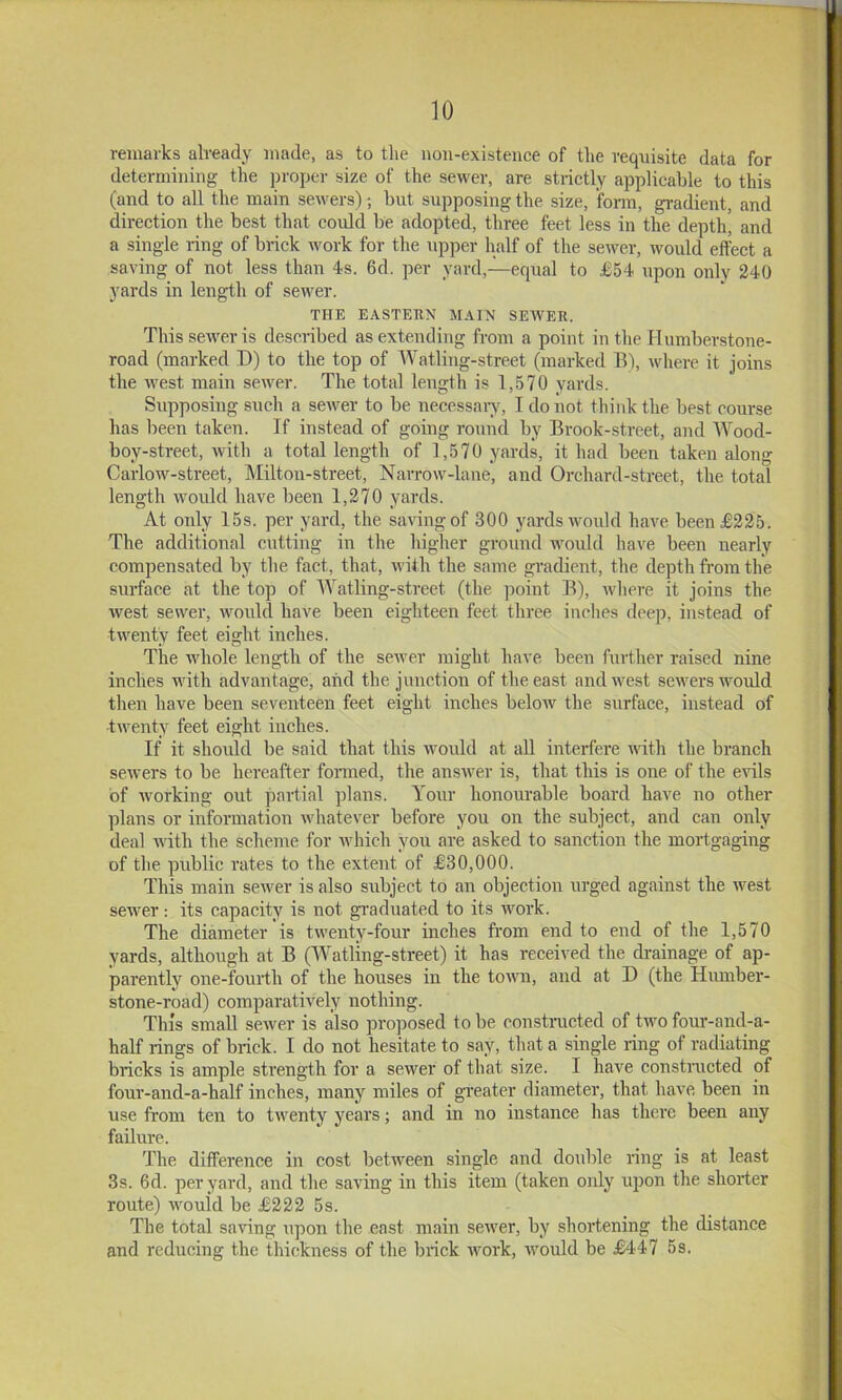 remarks already made, as to the non-existence of the requisite data for determining the proper size of the sewer, are strictly applicable to this (and to all the main sewers); but supposing the size, form, gi-adient, and direction the best that could be adopted, three feet less in the depth, and a single ring of brick work for the upper half of the sewer, would effect a saving of not less than 4s. 6d. per yard,—equal to £54 upon only 240 yards in length of sewer. THE EASTERN MAIN SEWER. This sewer is described as extending from a point in the Ilumberstone- road (marked D) to the top of Watling-street (marked B), where it joins the west main sewer. The total length is 1,570 yards. Supposing such a sewer to be neccssaiw, I do not think the best course has been taken. If instead of going round by Brook-street, and Wood- boy-street, Avith a total length of 1,570 yards, it had been taken along Carlow-street, Milton-street, Narrow-lane, and Orchard-street, the total length would have been 1,270 yards. At only 15s. per yard, the saving of 300 yards would luwe been £225. The additional cutting in the higher gi-ound would have been nearly compensated by the fact, that, with the same gradient, the depth from the surface at the top of Watling-street (the ]ioint B), where it joins the west sewer, would have been eighteen feet three inches deep, instead of twenty feet eight inches. The Avhole length of the seAver might have been further raised nine inches with advantage, and the junction of the east andAvest scAvers Avould then have been seventeen feet eight inches beloAv the surface, instead of tAventy feet eight inches. If it should be said that this Avould at all interfere AAuth the branch seAvers to be hereafter foiined, the ansAver is, that this is one of the evils of Avorking out partial plans. Your honourable board have no other plans or information Avhatever before you on the subject, and can only deal AAuth the scheme for Avhich you are asked to sanction the mortgaging of the public rates to the extent of £30,000. This main seAver is also subject to an objection urged against the Avest seAver: its capacity is not graduated to its work. The diameter is tAA’enty-four inches fi'om end to end of the 1,570 yards, although at B (Watling-street) it has received the drainage of ap- parently one-fourih of the houses in the toAA'n, and at D (the Humber- stone-road) comparatively nothing. This small scAver is also proposed to be eonstnicted of tAVO four-and-a- half rings of bidck. I do not hesitate to say, that a single ring of radiating bricks is ample strength for a sewer of that size. I have constructed of four-and-a-half inches, many miles of gTeater diameter, that have been in use from ten to tAventy years; and in no instance has there been any failure. The difference in cost between single and double ring is at least 3s. 6d. per yard, and the saving in this item (taken only iqion the shorter route) Avould be £222 5s. The total saving upon the east main seAver, by shortening the distance and reducing the thickness of the brick Avork, Avould be £447 5s.