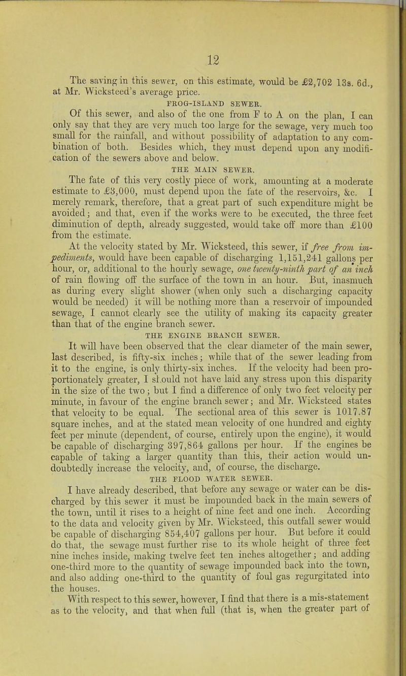 The saving in this sewer, on this estimate, would be £2,702 13s. 6d., at Mr. Wicksteed’s average price. FROG-ISLAND SEWER. Of this sewer, and also of the one from F to A on the plan, I can only say that they are veiy much too large for the sewage, very much too small for the rainfall, and without possibility of adaptation to any com- bination of both. Besides ivhich, they must depend upon any modifi- cation of the sewers above and below. THE MAIN SEWER. The fate of this very costly piece of work, amounting at a moderate estimate to £8,000, must depend upon the fate of the reservoirs, &c. I merely remark, therefore, that a great part of such expenditm-e might be avoided; and that, even if the works were to be executed, the three feet diminution of depth, akeady suggested, would take off more than £100 fi'om the estimate. At the velocity stated by Mr. VYicksteed, this sewer, if free from im- pediments, would have been capable of discharging 1,151,241 gallons per horn’, or, additional to the hourly sewage, one twe^ity-7iinth part of an inch of rain ffowdng off’ the smface of the town in an hom\ But, inasmuch as during every sbght shower (w'hen only such a discharging capacity would be needed) it wib be nothing more than a reservoir of impounded sewage, I cannot clearly see the utffity of making its capacity gi-eater than that of the engine branch sewer. THE ENGINE BRANCH SEWER. It will have been observed that the clear diameter of the main sewer, last described, is fifty-six niches; while that of the sewer leading fi-om it to the engine, is only thirty-six inches. If the velocity had been pro- portionately greater, I should not have laid any stress upon this disparity in the size of the two; but I find a difference of only two feet velocity per minute, in favom- of the engine branch sewer; and Mr. Wicksteed states that velocity to be equal. The sectional area of this sewer is 1017.87 square inches, and at the stated mean velocity of one hundred and eighty feet per minute (dependent, of course, entirely upon the engine), it would be capable of discharging 397,864 gaUons per hour. II the engines be capable of taking a larger quantity than this, then action woidd un- doubtedly increase the velocity, and, of course, the discharge. THE FLOOD WATER SEWER. I have already described, that before any sewage or water can be dis- charged by this sewer it must be impounded back in the main sewers of the town, until it rises to a height ol nine feet and one inch. According to the data and velocity given by Mr. Wicksteed, this outfaU sewer would be capable of discharging 854,407 gaUons per horn’. But before it could do that, the sewage must further rise to its ivhole height of three feet nine inches inside, making twelve feet ten inches altogether j and adding one-third more to the quantity of sewage impounded back uito the town, and also adding one-third to the quantity of foul gas regurgitated into the hquses. With respect to this sewer, however, I find that there is a mis-statement as to the velocity, and that when fuU (that is, when the gi’eater part of