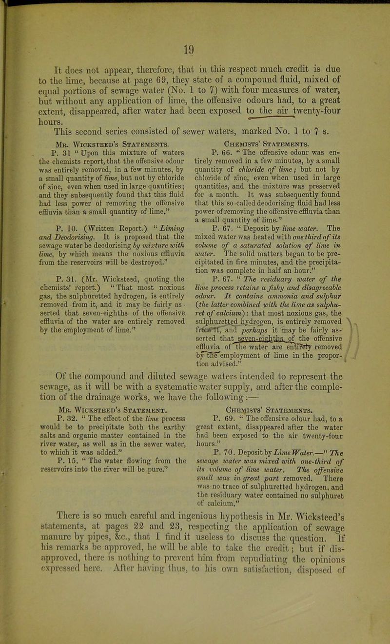 It docs not appear, therclbre, that in this respect much credit is due to the lime, because at page 69, they state of a compound fluid, mixed of equal portions of sewage water (No. 1 to 7) ^rtth four measm-es of water, but wdthout any application of lime, the oflensive odoius had, to a great extent, disappeared, after water had been exposed to the air twenty-four hours. This second series consisted of sewer waters, marked No. 1 to 7 s. Mh. Wicksteed’s Statements. P. 31 “Upon this mixture of waters the chemists report, that the offensive odour was entirely removed, in a few minutes, bj a small quantity of lime, but not by chloride of zinc, even when used in lar/,'e quantities; and they subsequently found that this fluid had less power of removing the offensive effluvia than a small quantity of lime.” P. JO. (Written Report.) 'Liming and Deodorising. It is proposed that the sewage water be deodorising by mixture with lime, by which means the noxious eflBuvia from the reservoirs will be destroyed.” P. 31. (Mr. Wicksteed, quoting the chemists’ report.) “ That most noxious gas, the sulphuretted hydrogen, is entirely removed from it, and it may be fairly as ■ serted that seven-eighths of the offensive effluvia of the water are entirely removed by the employment of lime.” Chemists’ St.vtements. P. 66. “ The oflensive odour was en- tirely removed in a few minutes, by a small quantity of chloride of lime; but not by chloride of zinc, even when used in large quantities, and the mixture was preserved for a month. It was subsequently found that this so -called deodorising fluid had less power of removing the oflensive effluvia than a small quantity of lime.” P. 67. “ Deposit by li?ne water. The mixed water was heated with one third of its volume of a saturated solution of lime in water. The solid matters began to be pre- cipitated in five minutes, and the precipita- tion was complete in half an hour.” P. 67. “ The residuary tvater of the lime process retains a fishy and disagreeable odour. It contains ammonia and sulphur {the latter combined with the lime as sulphu- ret of calcium'): that most noxious gas, the sulphuretted hydrogen, is entirely removed frturtET^nd perhaps it may be fairly as- serted that sevp.n-p.ighth.s of the offensive eflluvia of the water are entlrbly removed byTn^employment of lime in the propor- tion advised.” A Of the compound and diluted sewage waters intended to represent the sewage, as it will be with a systematic water supply, and after the comple- tion of the drainage works, we have the foUondng;— Mr. Wicicstbed’s Statement. P. 32. “ The effect of the lime process would be to preeipitate both the earthy salts and organic matter contained in the river water, as well as in the sewer water, to which it was added.” P. 15. “ The water flowing from the reservoirs into the river will be pure.” Chemists’ Statejients. P. 69. “ The offensive odour had, to a great extent, disappeared after the w'ater had been exposed to the air twenty-four hours.” P. 70. Deposit by Z,i?ne ^ater.—“The sewage water was mixed with one-third of its volume of lime water. The offensive smell was in great part removed. There was no trace of sulphuretted hydrogen, and the residuary water contained no sulphnret of calcium.” There is so much careful and ingenious liypothesis in ]\Ir. Wicksteed’s statements, at pages 22 and 23, respecting tlie application of sewage manure by pipes, &c., that 1 find it useless to discuss the question. If liis remarks lie approved, lie will be able to take the credit; but if dis- approved, there is uotliiug to prevent him from repudiating the opinions cxprcssctl here. After having thus, to his own salisfaction, disposed of