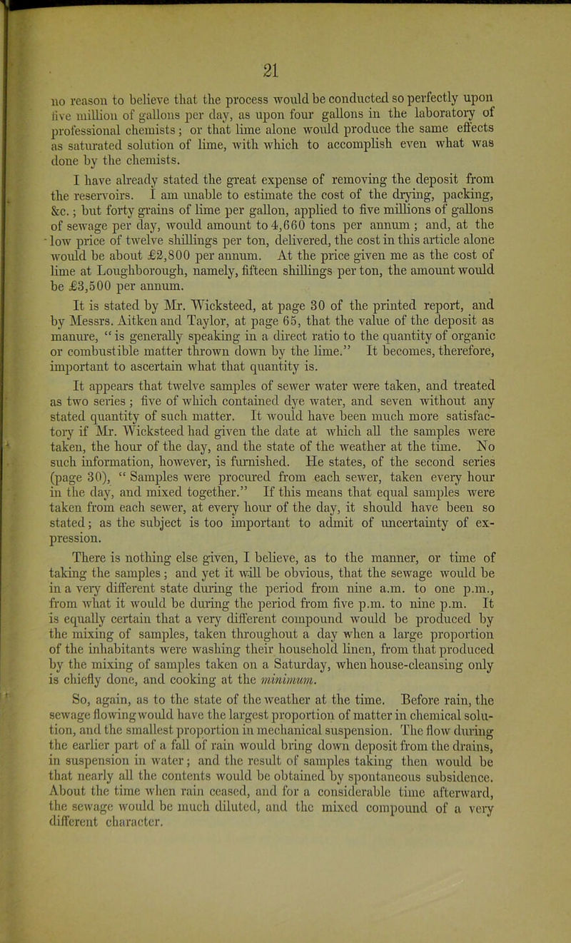 no reason to believe that the process would be conducted so perfectly upon live million of gallons per day, as upon four gallons in the laboratory of professional chemists; or that lime alone Avoidd produce the same eftects as saturated solution of lime, with which to accomplish even what was done by the chemists. I have already stated the great expense of removing the deposit from the reservoirs. I am unable to estimate the cost of the drying, packing, &c.; but forty gi’ains of lime per gallon, applied to five millions of gallons of sewage per day, Avordd amount to 4,660 tons per annum ; and, at the low price of twelve shillings per ton, delivered, the cost in this article alone woidd be about £3,800 per annum. At the price given me as the cost of lime at Loughborough, namely, fifteen shillings per ton, the amount would be £3,500 per annum. It is stated by IMr. Wicksteed, at page 30 of the printed report, and by Messrs. Aitkenand Taylor, at page 65, that the value of the deposit as mamu’e, “ is generally speaking in a direct ratio to the quantity of organic or combustible matter thrown dow by the lime.” It becomes, therefore, important to ascertain Avhat that quantity is. It appears that twelve samples of sewer water were taken, and treated as two series ; five of which contained dye water, and seven without any stated qirantity of such matter. It would have been much more satisfac- toiy if Mr. Wicksteed had given the date at Avhich aU the samples were taken, the hour of the day, and the state of the weather at the time. No such information, however, is fmnished. He states, of the second series (page 30), “ Samples Avere procmnd from each sewer, taken every hour in the day, and mixed together.” If this means that equal samples Avere taken from each scAver, at every hour of the day, it shoidd have been so stated; as the subject is too impoidant to admit of imcertainty of ex- pression. There is nothing else given, I believe, as to the manner, or time of taking the samples; and yet it avoU be obvious, that the sewage would be in a very dift'erent state dm'iiig the period from nine a.m. to one p.rn., from Avhat it Avould be during the period from five p.m. to nine p.m. It is equally ceriain that a very different compound Avould be prodrrced by the mixing of samples, taken throughout a day when a large proportion of the inhabitants Avere washing their horrsehold linen, from that produced by the mixing of samples taken on a Saturday, Avhen house-clearrsing orrly is chiefly done, and cooking at the minimum. So, again, as to the state of the Aveather at the time. Before rain, the scAvage floAvingwoidd have the largest proportion of matter in chemical solu- tion, and the smallest proportiorr in mechanical suspensiorr. The floAv durirrg the earlier part of a fall of rain Avorrld bring down deposit from the drains, in suspensiorr itr Avatcr; and the result of samples takirrg then Avould be that nearly all the contents Avould be obtairred by spontaneous subsidence. About the time Avhen raiir ceased, and for a considerable time afterAvard, the sewage Avould be much diluted, and the mixed compound of a very different character.