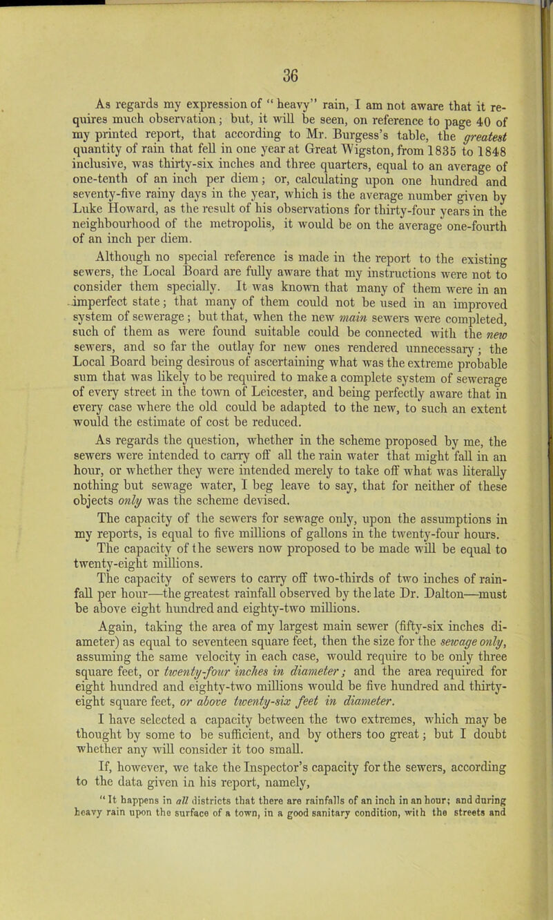 As regards my expression of “ heavy” rain, I am not aware that it re- quires much observation; but, it will be seen, on reference to page 40 of my printed report, that according to Mr. Burgess’s table, the greatest quantity of rain that feU in one year at Great Wigston, from 1835 to 1848 inclusive, was thirty-six inches and three quarters, equal to an average of one-tenth of an inch per diem; or, calculating upon one hundi'ed and seventy-five rainy days in the year, which is the average number given by Luke Howard, as the result of his observations for thirty-four years in the neighbourhood of the metropolis, it would be on the average one-fourth of an inch per diem. Although no special reference is made in the report to the existing sewers, the Local Board are fuHy aware that my instructions were not to consider them specially. It was known that many of them were in an imperfect state; that many of them coidd not be used in an improved system of sewerage; but that, when the new main sewers were completed, such of them as were found suitable could be connected with the ne^o sewers, and so far the outlay for new ones rendered unnecessary; the Local Board being desirous of ascertaining what was the extreme probable sum that was likely to be required to make a complete system of sewerage of every street in the town of Leicester, and being perfectly aware that in every case where the old could be adapted to the new, to such an extent would the estimate of cost be reduced. As regards the question, whether in the scheme proposed by me, the sewers Avere intended to cany off aU the rain water that might fall in an hour, or Avhether they were intended merely to take otf what was literally nothing but sewage water, I beg leave to say, that for neither of these objects only was the scheme devised. The capacity of the sewers for sewage only, upon the assumptions in my reports, is equal to five millions of gallons in the twenty-four horn’s. The capacity of the sewers now proposed to be made wdl be equal to twenty-eight millions. The capacity of sewers to cany off two-thirds of two inches of rain- fall per hour—^the gi’eatest rainfall obsei’ved by the late Dr. Dalton—must be above eight hundred and eighty-two millions. Again, taking the area of my largest main server (fifty-six inches di- ameter) as equal to seventeen square feet, then the size for the sewage only, assuming the same velocity in each case, would require to be only three square feet, or twenty-four inches in diameter; and the area required for eight hundred and eighty-two millions Avoidd be five hundred and thirty- eight square feet, or above twenty-six feet in diameter. I have selected a capacity between the two extremes, which may be thought by some to be sufficient, and by others too great; but I doubt whether any will consider it too small. If, hoAvever, we take the Inspector’s capacity for the sewers, according to the data given in his report, namely, “ It happens in aU districts that there are rainfalls of an inch in an hour; and daring heavy rain upon the surface of a town, in a good sanitary condition, with the streets and