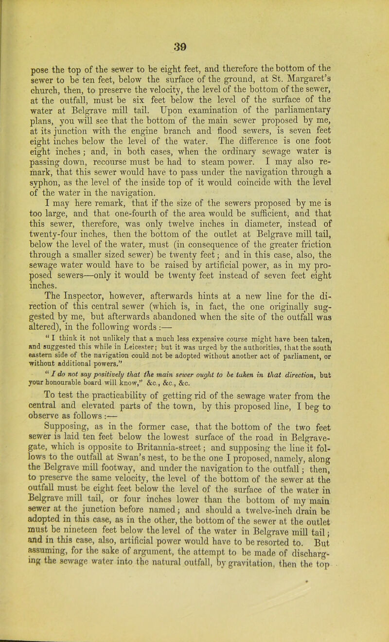 pose the top of the sewer to be eight feet, and therefore the bottom of the sewer to be ten feet, below the surface of the ground, at St. Margaret’s church, then, to preserve the velocity, the level of the bottom of the sewer, at the outfall, must be six feet below the level of the surface of the water at Belgrave miU tail. Upon examination of the parliamentary plans, you will see that the bottom of the main sewer proposed by me, at its junction with the engine branch and flood sewers, is seven feet eight inches below the level of the water. The differenee is one foot eight inches; and, in both cases, when the ordinary sewage water is passing down, recourse must be had to steam power. I may also re- mark, that this sewer would have to pass under the navigation through a syphon, as the level of the inside top of it would coineide with the level of the water in the navigation. I may here remark, that if the size of the sewers proposed by me is too large, and that one-fourth of the area would be sufficient, and that this sewer, therefore, was only twelve inches in diameter, instead of twenty-four inches, then the bottom of the outlet at Belgrave miU tail, below the level of the water, must (in consequence of the greater friction through a smaUer sized sewer) be tAventy feet; and in this case, also, the sewage water would have to be raised by artificial power, as in my pro- posed sewers—only it would be twenty feet instead of seven feet eight inches. The Inspector, however, afterwards hints at a new line for the di- rection of this central sewer (which is, in fact, the one originaUy sug- gested by me, but afterwards abandoned when the site of the outfaU was altered), in the following words :— “ I think it not unlikely that a much less expensive course might have been taken, and suggested this while in Leice.ster; but it was urged by the authorities, that the south eastern side of the navigation could not be adopted without another act of parliament, or without additional powers.” “ / do not say positively that the main sewer ought to be taken in that direction, but your honourable board will know,” &c., &c., &c. To test the practicability of getting rid of the sewage water from the central and elevated parts of the town, by this proposed line, I beg to observe as foUows :— Supposing, as in the former case, that the bottom of the two feet sewer is laid ten feet below the lowest surface of the road in Belgrave- gate, which is opposite to Britannia-street; and supposing the line it fol- lows to the outfall at Swan’s nest, to be the one I proposed, namely, along the Belgrave miU footway, and under the navigation to the outfall; then, to preserve the same velocity, the level of the bottom of the server at the outfall must be eight feet below the level of the surface of the water in Belgrave mill tail, or four inches lower than the bottom of my main sewer at the junction before named; and should a twelve-inch drain be adopted in this case, as in the other, the bottom of the sewer at the outlet must be nineteen feet below the level of the water in Belgrave mill tail; and in this case, also, artificial power would have to be resorted to. But assuming, for the sake of argument, the attempt to be made of dischar-- ing the scAvage water into the natural outfall, by gravitation, then the top