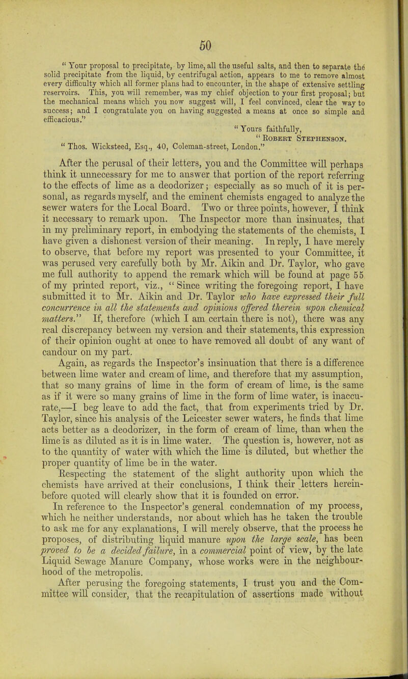 “ Your proposal to precipitate, by lime, all the useful salts, and then to separate the solid precipitate from the liquid, by centrifugal action, appears to me to remove almost every difficulty which all former plans had to encounter, in the shape of extensive settling reservoirs. This, you will remember, was my chief objection to your first proposal; but the mechanical means which you now suggest will, I feel convinced, clear the way to success; and I congratulate you on having suggested a means at once so simple and efficacious.” “ Yours faithfully, “ Egbert Stephensox. “ Thos. Wicksteed, Esq., 40, Coleman-street, London.” After tlie perusal of tlieir letters, you and tlie Committee will perhaps think it unnecessary for me to answer that portion of the report referring to the effects of lime as a deodorizer; especially as so much of it is per- sonal, as regards myself, and the eminent chemists engaged to analyze the sewer waters for the Local Board. Two or three points, however, I think it necessary to remai-k upon. The Inspector more than insinuates, that in my preliminaiy report, in embodying the statements of the chemists, I have given a dishonest version of theii- meaning. In reply, I have merely to observe, that before my report was presented to your Committee, it was perused very carefully both by Mr. Aikin and Dr. Taylor, who gave me full authority to append the remark which will be found at page 55 of my printed report, viz., “ Since writing the foregoing report, I have submitted it to Mr. Aikin and Dr. Taylor lolio have expressed their full concurrence in all the statements and opiniotis offered therein upon chemical matters.If, therefore (wliich I am certain there is not), there was any real discrepancy between my version and their statements, this expression of their opinion ought at once to have removed aU doubt of any want of candour on my part. Again, as regards the Inspector’s insinuation that there is a difference between lime water and cream of lime, and therefore that my assumption, that so many grains of lime in the form of cream of brae, is the same as if it were so many grains of bine in the form of lime water, is inaccu- rate,—I beg leave to add the fact, that from experiments tried by Dr. Taylor, since his analysis of the Leicester sewer waters, he finds that lime acts better as a deodorizer, in the form of cream of lime, than when the lime is as diluted as it is in bme water. The question is, however, not as to the quantity of water with which the bme is dbuted, but whether the proper quantity of bme be in the water. Respecting the statement of the sbght authority upon which the chemists have arrived at their conclusions, I think their letters herein- before quoted wib cleaily show that it is founded on error. In reference to the Inspector’s general condemnation of my process, which he neither understands, nor about which has he taken the trouble to ask me for any explanations, I wib merely observe, that the process he proposes, of distributing liquid manure upon the large scale, has been proved to he a decided failure, in a commercial point of view, by the late Liqidd Sewage Manure Company, whose works were in the neighbour- hood of the metropobs. After perusing the foregoing statements, I trast you and the Com- mittee ivib consider, that the recapitulation of assertions made Avithout