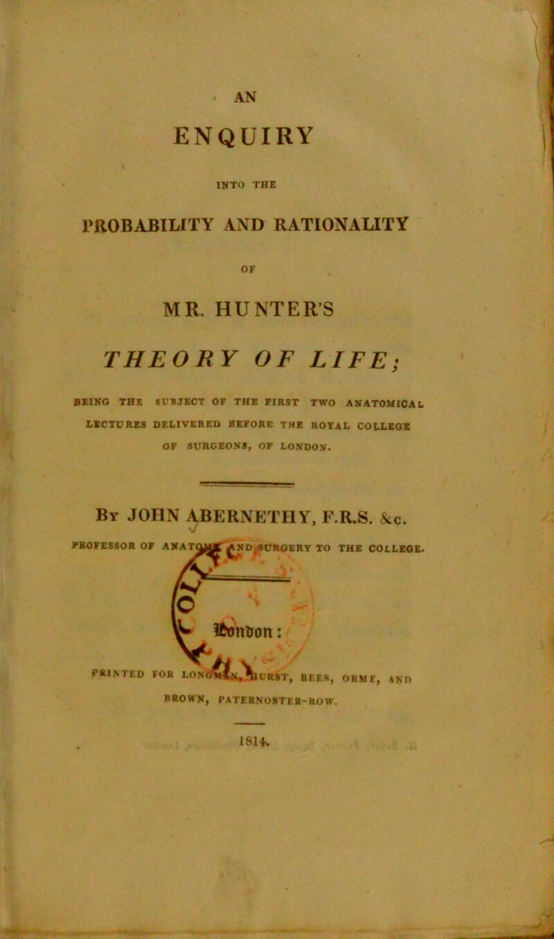 AN ENQUIRY INTO THE PROBABILITY AND RATIONALITY OF MR. HUNTER'S THEORY OF LIFE; 0EING THE SUBJECT OF THE FIRST TWO ANATOMICAL LECTURES DELIVERED BEFORE THE ROYAL COLLEGE OF SURGEONS, OF LONDON. By JOHN ABERNETHY, F.R.S. &c. PROFESSOR OF ANAmjj^^ND^SURGERY TO THE COLLEGE. ttomrott: FEINTED FOR LONd^jji^iURST, REES, OEM E, AND BROWN, PATERNOSTER-ROW. 18H.