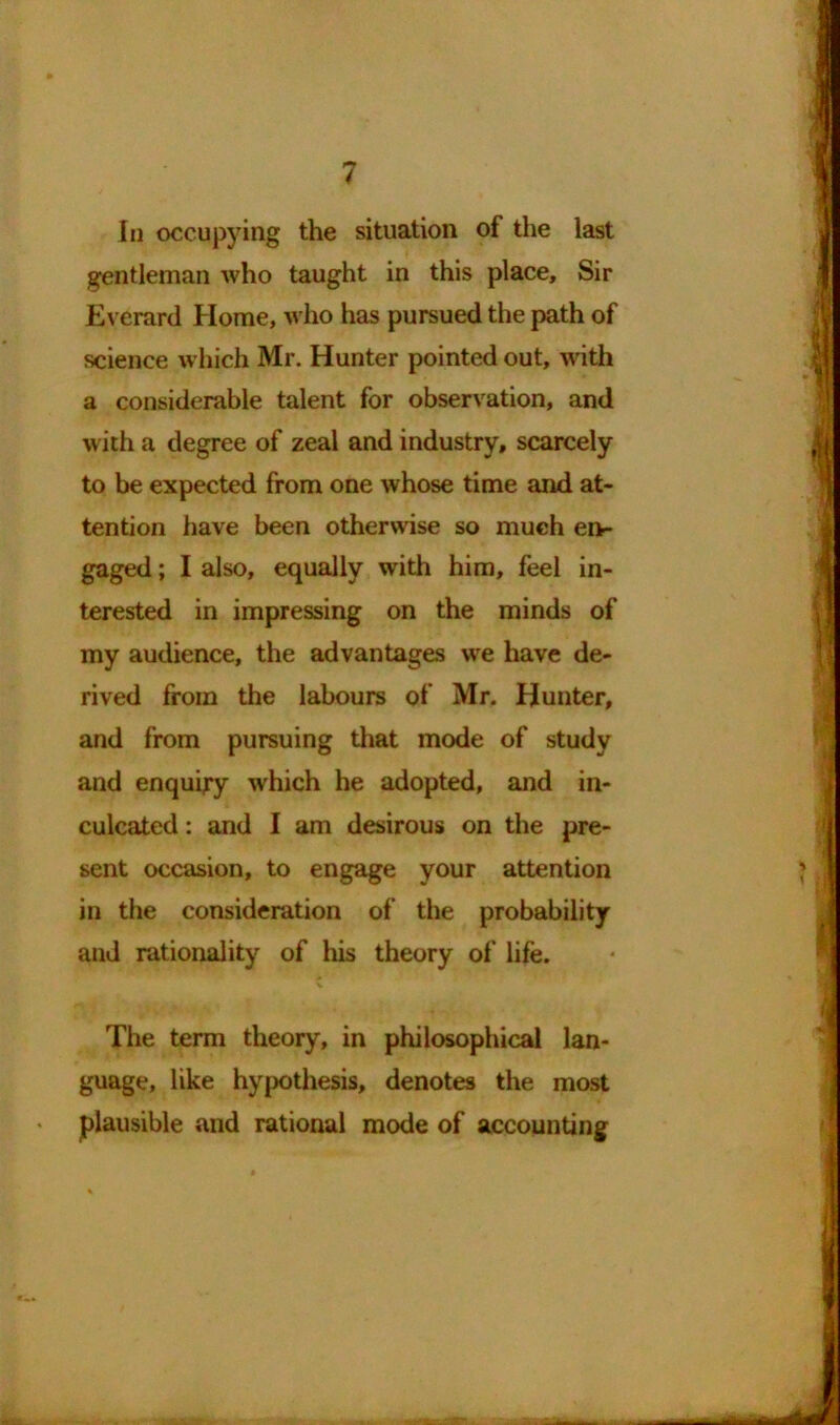 In occupying the situation of the last gentleman who taught in this place. Sir Everard Home, who has pursued the path of science which Mr. Hunter pointed out, with a considerable talent for observation, and with a degree of zeal and industry, scarcely to be expected from one whose time and at- tention have been otherwise so much en- gaged ; I also, equally writh him, feel in- terested in impressing on the minds of my audience, the advantages we have de- rived from the labours of Mr. Hunter, and from pursuing that mode of study and enquiry which he adopted, and in- culcated : and I am desirous on the pre- sent occasion, to engage your attention in the consideration of the probability and rationality of his theory of life. The term theory, in philosophical lan- guage, like hypothesis, denotes the most plausible and rational mode of accounting