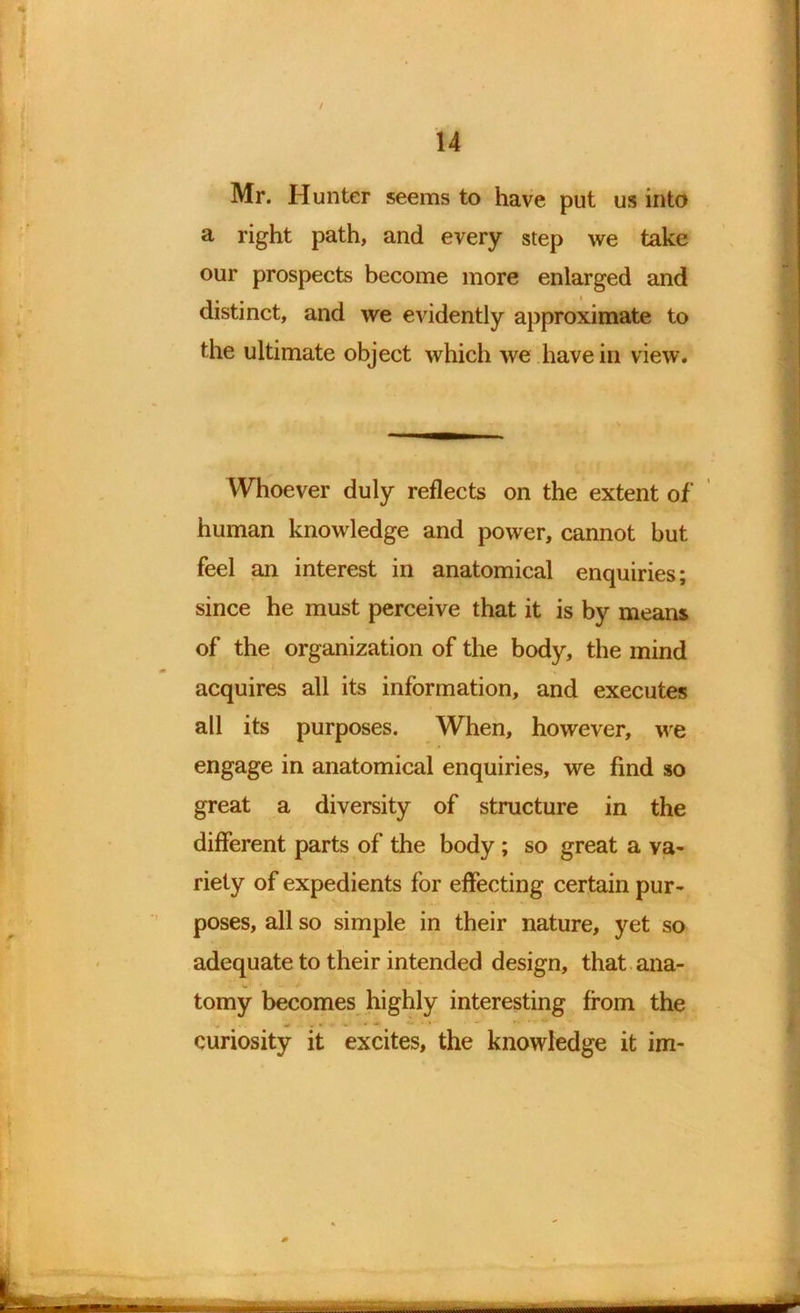 / 14 Mr. Hunter seems to have put us into a right path, and every step we take our prospects become more enlarged and distinct, and we evidently approximate to the ultimate object which we have in view. Whoever duly reflects on the extent of human knowledge and power, cannot but feel an interest in anatomical enquiries; since he must perceive that it is by means of the organization of the body, the mind acquires all its information, and executes all its purposes. When, however, we engage in anatomical enquiries, we find so great a diversity of structure in the different parts of the body ; so great a va- riety of expedients for effecting certain pur- poses, all so simple in their nature, yet so adequate to their intended design, that ana- w . tomy becomes highly interesting from the curiosity it excites, the knowledge it im~