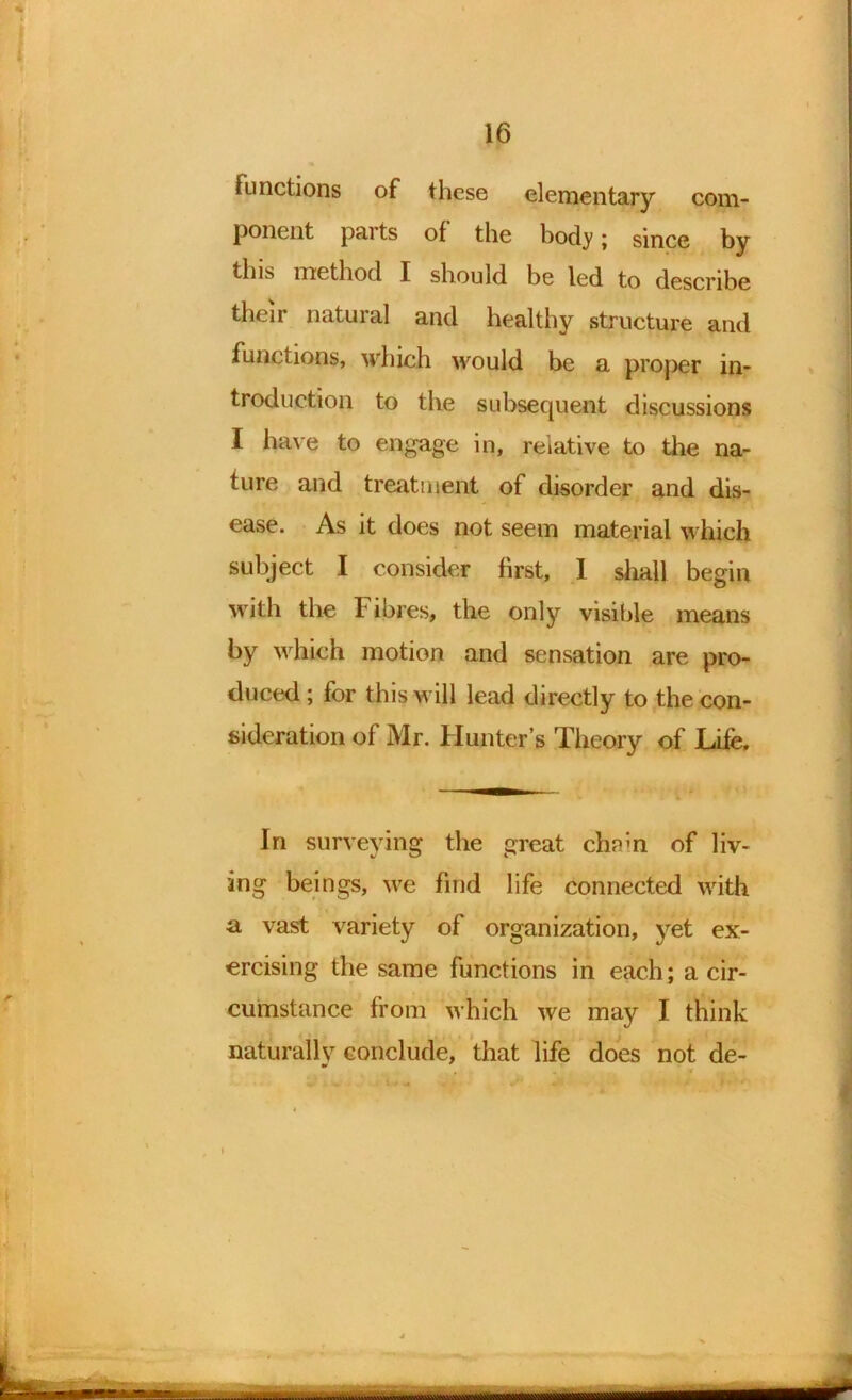 functions of these elementary com- ponent pai ts of the body ; since by this method I should be led to describe their natural and healthy structure and functions, which would be a proper in- troduction to the subsequent discussions I have to engage in, relative to the na- ture and treatment of disorder and dis- ease. As it does not seem material which subject I consider first, I shall begin with the Fibres, the only visible means by which motion and sensation are pro- duced ; for this will lead directly to the con- sideration of Mr. Flunter’s Theory of Life, In surveying the great chn;n of liv- ing beings, we find life connected with a vast variety of organization, yet ex- ercising the same functions in each; a cir- cumstance from which we may I think naturally conclude, that life does not de- i