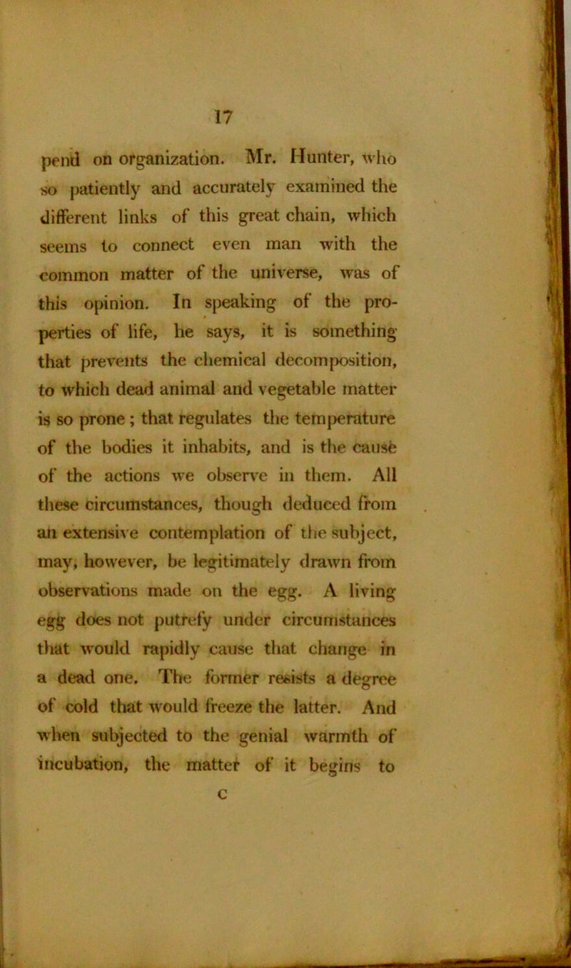 pend on organization. Mr. Hunter, who so patiently and accurately examined the different links of this great chain, which seems to connect even man with the common matter of the universe, was of this opinion. In speaking of the pro- perties of life, he says, it is something' that prevents the chemical decomposition, to which dead animal and vegetable matter is so prone; that regulates the temperature of the bodies it inhabits, and is the causfc of the actions we observe in them. All these circumstances, though deduced from an extensive contemplation of the subject, may, however, be legitimately drawn from observations made on the egg. A living egg does not putrefy under circumstances that would rapidly cause that change in a dead one. The former resists a degree of cold that would freeze the latter. And when subjected to the genial warmth of incubation, the matter of it begins to c