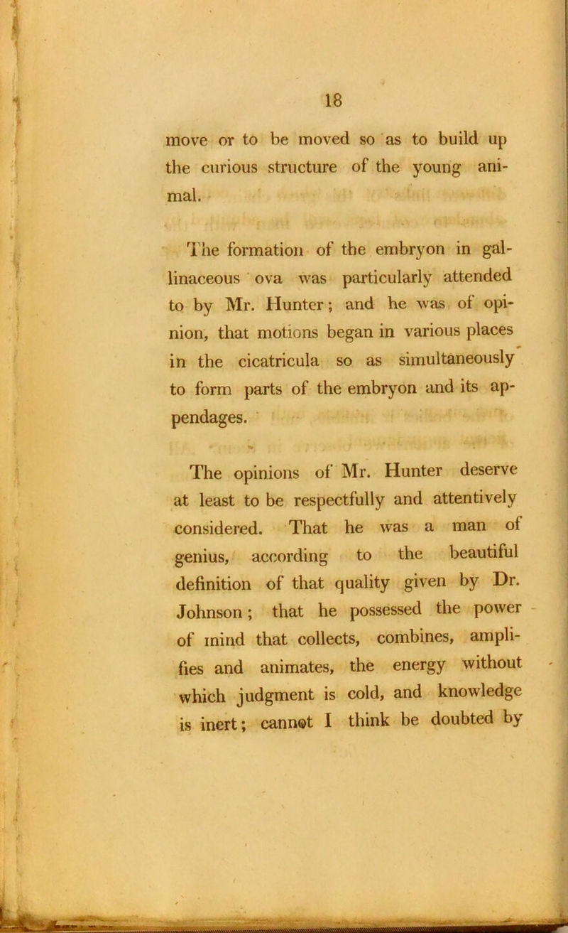 move or to be moved so as to build up the curious structure of the young ani- mal. • # - • ■ ; -l The formation of the embryon in gal- linaceous ova was particularly attended to by Mr. Hunter; and he was ol opi- nion, that motions began in various places * in the cicatricula so as simultaneously to form parts of the embryon and its ap- pendages. The opinions of Mr. Hunter deserve at least to be respectfully and attentively considered. That he was a man ol genius, according to the beautiful definition of that quality given by Dr. Johnson; that he possessed the power of mind that collects, combines, ampli- fies and animates, the energy without which judgment is cold, and knowledge is inert; cannot I think be doubted by