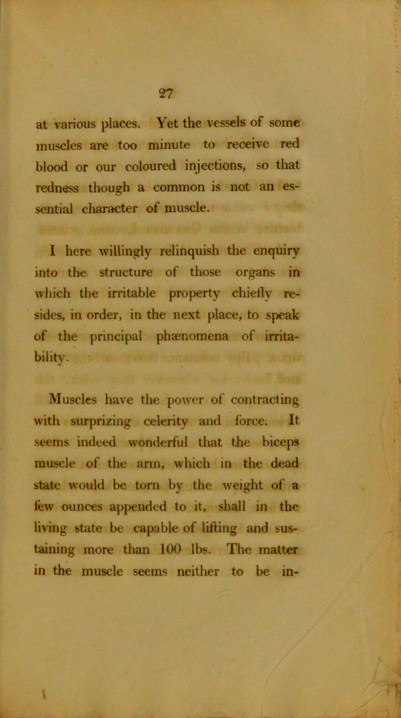 at various places. Yet the vessels of some muscles are too minute to receive red blood or our coloured injections, so that redness though a common is not an es- sential character of muscle. I here willingly relinquish the enquiry into the structure of those organs in which the irritable property chiefly re- sides, in order, in the next place, to speak of the principal phaenomena of irrita- bility. Muscles have the power of contracting with surprizing celerity and force. It seems indeed wonderful that the biceps muscle of the arm, which in the dead state would be torn by the weight of a tew' ounces appended to it, shall in the living state be capable of lifting and sus- taining more than 100 lbs. The matter in the muscle seems neither to be m-