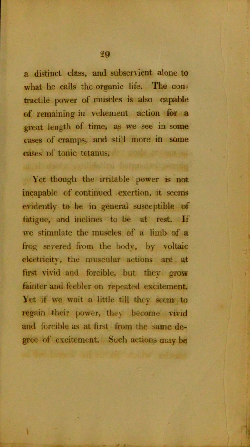 a distinct class, and subservient alone to what he calls the organic life. The con- tractile power of muscles is also capable of remaining in vehement action for a great length of time, as we see in some cases of cramps, and still more in some cases of tonic tetanus, Yet though the irritable power is not incapable of continued exertion, it seems evidently to be in general susceptible of fatigue, and inclines to be at rest. If we stimulate the muscles of a limb of a frog severed from the body, by voltaic electricity, the muscular actions are at first vivid and forcible, but they grow fainter and feebler on repeated excitement. Yet if we wait a little till they seem to regain their powfer, they become vivid and forcible as at first from the same de- gree of excitement. Such actions may be