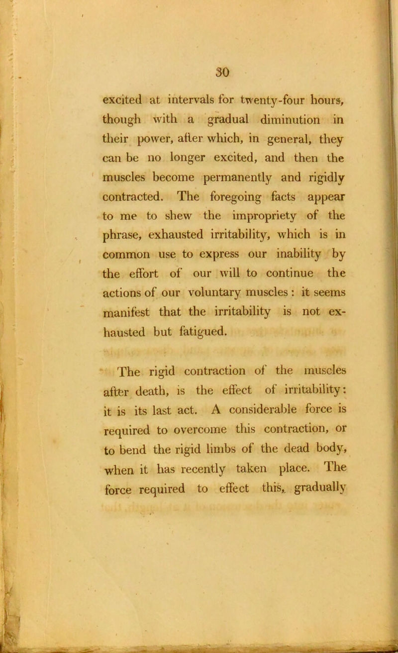 excited at intervals for twenty-four hours, though with a gradual diminution in their power, alter which, in general, they can be no longer excited, and then the muscles become permanently and rigidly contracted. The foregoing facts appear to me to shew the impropriety of the phrase, exhausted irritability, which is in common use to express our inability by the effort of our will to continue the actions of our voluntary muscles : it seems manifest that the irritability is not ex- hausted but fatigued. The rigid contraction of' the muscles after death, is the effect of irritability: it is its last act. A considerable force is required to overcome this contraction, or to bend the rigid limbs of the dead body, when it has recently taken place. The force required to effect this,, gradually